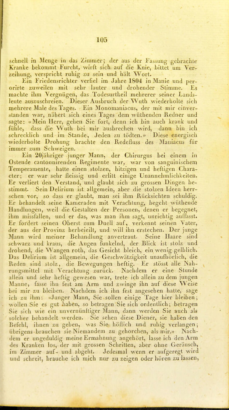 schnell in Menge iu das Zimmer; der aus der Fassung gebrachte Kranke bekommt Furcht, wirft sich auf die Knie, bittet um Ver- zeihung, verspricht ruhig zu sein und hält Wort. Ein Friedensrichter verfiel im Jahre 1804 in Manie und per- orirte zuweilen mit sehr lauter und drohender Stimme. Es machte ihm Vergnügen, das Todesurtheil mehrerer seiner Lands- leute auszuschreien. Dieser Ausbruch der Wuth v\'iederholte sich mehrere Male des Tages. Ein Monomaniacus, der mit mir einver- standen war, nähert sich eines Tages dem wüthenden Redner und sagte: «Mein Herr, gehen Sie fort, denn ich bin auch krank imd fühle, dass die Wuth bei mir ausbrechen wird, dann bin ich schrecklich und im Stande, Jeden zu tödten.» Diese energisch wiederholte Drohung brachte den Redefluss des Maniacus für immer zum Schweigen. Ein 20jähriger junger Mann, der Chirurgus bei einem in Ostende cantonnirenden Regimente war, war von sanguinischem Temperamente, hatte einen stolzen, hitzigen und heftigen Chara- cter; er war sehr fleissig und erlitt einige Unannehmlichkeiten. Er verliert den Verstand, und glaubt sich zu grossen Dingen be- stimmt. Sein Delirium Ist allgemein, aber die stolzen Ideen herr- schen vor, so dass er glaubt, man sei Ihm Rücksichten schuldig. Er behandelt seine Kameraden mit Verachtung, begeht Avülheude Handlungen, well die Gestalten der Personen, denen er begegnet, Ihm missfallen, und er das, was man ihm sagt, unrichtig auifasst. Er fordert seinen Oberst zum Duell auf, verkennt seinen Vater, der aus der Provinz herbeieilt, und will ihn erstechen. Der junge Mann wird meiner Behandlung anvertraut. Seine Haare sind schwarz und kraus, die xVugen funkelnd, der Blick Ist stolz und drohend, die Wangen roth, das Gesicht bleich, ein wenig gelblich. Das Delirium Ist allgemein, die Geschwätzigkeit unaufhörlich, die Reden sind stolz, die Bewegungen heftig. Er stösst alle Nah- rungsmittel mit Verachtung zurück. Nachdem er eine Stunde allein und sehr heftig gewesen war, trete ich allein zu dem jungen Manne, fasse Ihn fest am Arm und zwinge ihn auf diese Weise bei mir zu bleiben. Nachdem ich ihn fest angesehen hatte, sage ich zu ihm: «Junger Mann, Sie sollen einige Tage hier bleiben; wollen Sie es gut haben, so betragen Sie sich ordentlich; betragen Sie sich wie ein unvernünltlger Mann, dann werden Sie auch als solcher behandelt werden. Sie sehen diese Diener, sie haben den Befehl, ihnen zu geben, was Sic- höflich und ruhig verlangen; übrigens brauchen sie Niemandem zu gehorchen, als mir.» Nach- dem er ungeduldig meine Ermahnung angehört, lasse ich den Arm des Kranken los, der mit grossen Schritten, aber ohne Geräusch, Im Zimmer auf- und abgeht. Jedesmal wenn er aufgeregt wird und schreit, brauche Ich mich nur zu zeigen oder hören zu lassen,