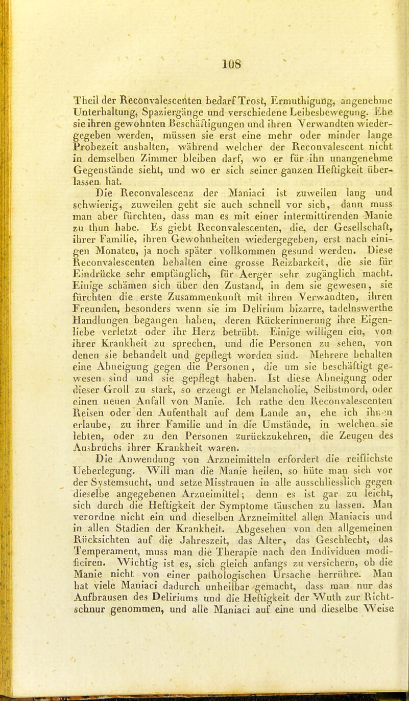Theil der Recoiivalescenten bedarf Trost, Ermulliigung, angenehme Unterhaltung, Spaziergänge und verschiedene Leibesbewegung. Jihe sie ihren gewohnten Beschärtigungcn und ihren Verwandten wieder- gegeben werden, müssen sie erst eine mehr oder minder lange Probezelt aushalten, während welcher der Reconvalescent nicht in demselben Zimmer bleiben darf, wo er für ihn unangenehme Gegenstände sieht, und wo er sich seiner ganzen Heftigkeit über» lassen hat. Die Reconvalescenz der Manlaci ist zuweilen lang und schwierig, zuweilen geht sie auch schnell vor sich, dann muss man aber fürchten, dass man es mit einer intermittirenden Manie zu thun habe. Es giebt Reconvalescenten, die, der Gesellschaft, ihrer Familie, ihren Gewohnheiten wiedergegeben, erst nach eini- gen Monaten, ja noch später vollkommen gesund werden. Diese Reconvalescenten behalten eine grosse Reizbarkeit, die sie für Eindrücke sehr empfänglich, für Aerger sefir zugänglich macht. Einige schämen sich über den Zustand, in dem sie gewesen, sie fürchten die erste Zusammenkunft mit ihren Verwandten, ihren Freunden, besonders wenn sie im Delirium bizarre, tadelnswerthe Handlungen begangen haben, deren Rückerinnerung ihre Eigen- liebe verletzt oder ihr Herz betrübt. Einige willigen ein, von ihrer Krankheit zu sprechen, und die Personen zu sehen, von denen sie behandelt und gepflegt worden sind. Mehrere behalten eine Abneigung gegen die Personen, die um sie beschäftigt ge- wesen sind und sie gepflegt haben. Ist diese Abneigung oder dieser Groll zu stark, so erzeugt er Melanchohe, Selbstmord, oder einen neuen Anfall von Manie. Ich rathe den Reconvalescenten Reisen oder den Aufenthalt auf dem Lande an, ehe ich ihi. :a erlaube, zu ihrer Familie und in die Umstände, in welchen sie lebten, oder zu den Personen zurückzukehren, die Zeugen des Ausbruchs ihrer Krankheit waren. Die Anwendung von Arzneimitteln erfordert die reiflichste Ueberlegung. Will man die Manie heilen, so hüte man sich vor der Systemsucht, und setze Misstrauen in alle ausschliesslich gegen dieselbe angegebenen Arzneimittel; denn es ist gar zu leicht, sich durch die Heftigkeit der Symptome täuschen zu lassen. Man verordne nicht ein und dieselben Arzneimittel allen Maniacis und in allen Stadien der Krankheit. Abgesehen von den allgemeinen Rücksichten auf die Jahreszeit, das Alter, das Geschlecht, das Temperament, muss man die Therapie nach den Individuen modi- hciren. Wichtig ist es, sich gleich anfangs zu versichern, ob die Manie nicht von einer pathologischen Ursache herrühre. Man hat viele Maniaci dadurch unheilbar gemacht, dass man nur das Aufbrausen des Deliriums und die Heftigkeit der Wuth zur Richt- schnur genommen, und alle Maniaci auf eine und dieselbe Weise