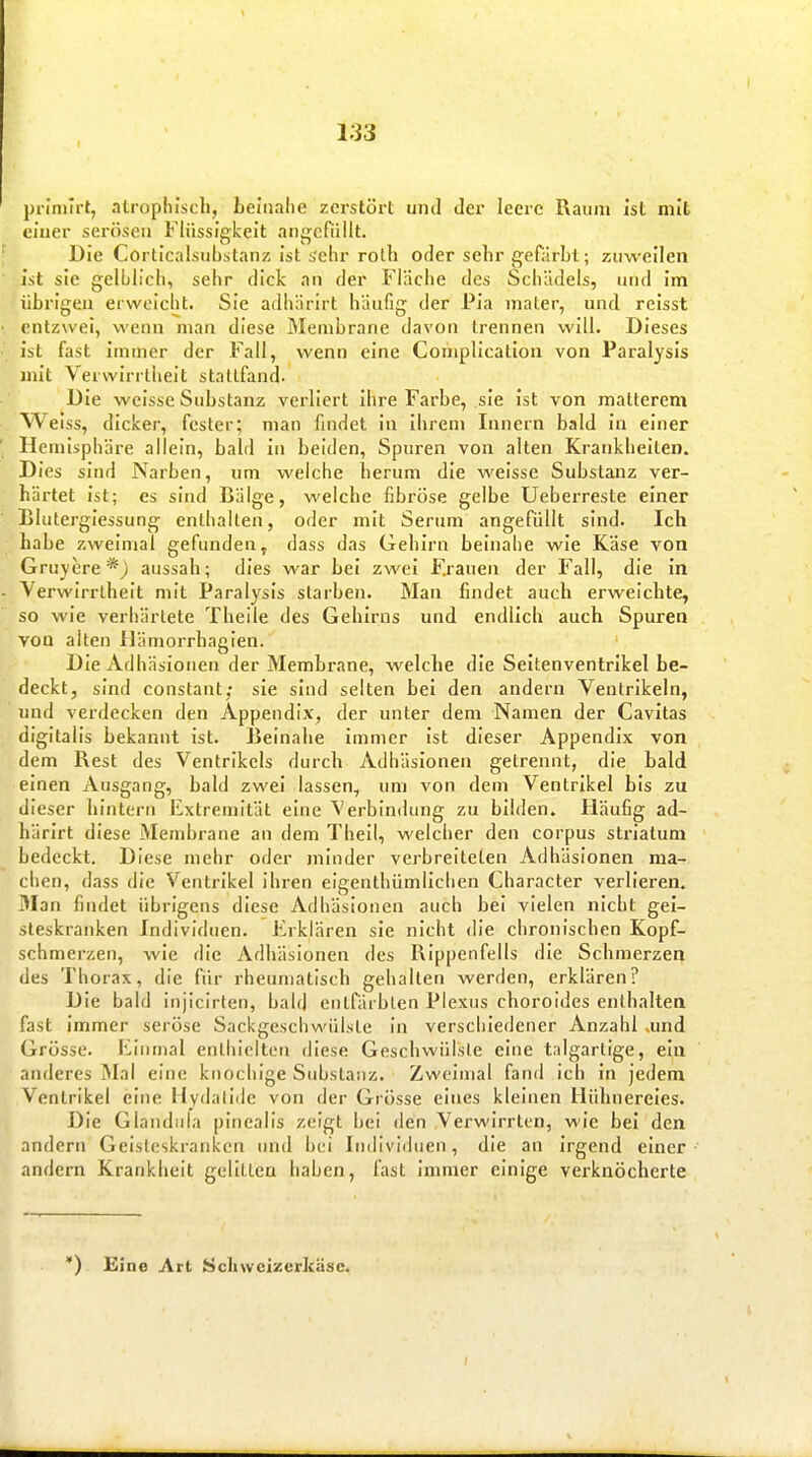 prinilrt, alrophlscli, beinahe zerstört und der leere Raum ist mit ciuer serösen Flüssigkeit angefüllt. Die Corticalsubstanz ist sehr roth oder selir gefärbt; zuweilen ist sie gelblich, sehr dick an der Fläche des Schädels, und Im übrigen erweicht. Sie adhärirt häufig der Pia mater, und relsst entzwei, wenn man diese Membrane davon trennen will. Dieses ist fast immer der Fall, wenn eine Complicalioii von Paralysls mit Verwirrtheit stattfand. Die weisse Substanz verliert Ihre Farbe, sie ist von matterem elss, dicker, fesler; man findet in Ihrem Innern bald In einer Hemisphäre allein, bald in beiden, Spuren von alten Krankheiten. Dies sind Narben, um welche herum die weisse Substanz ver- härtet Ist; es sind Bälge, welche fibröse gelbe Ueberreste einer Bluterglessung enthalten, oder mit Serum angefüllt sind. Ich habe zweimal gefunden, dass das Gehirn beinahe wie Käse von Gruyere aussah; dies war bei zwei Frauen der Fall, die in Verwirrtheit mit Paralysls starben. Man findet auch erweichte, so wie verhärtete Theile des Gehirns und endlich auch Spuren von alten flämorrhaglen. Die Adhäsionen der Membrane, welche die Seltenventrikel be- deckt, sind constant; sie sind selten bei den andern Ventrikeln, und verdecken den Appendix, der unter dem Namen der Cavitas digitalis bekannt ist. Ijeinahe immer Ist dieser Appendix von dem Rest des Ventrikels durch Adhäsionen getrennt, die bald einen Ausgang, bald zwei lassen, um von dem Ventrikel bis zu dieser hintern Extremität eine Verbindung zu bilden. Häufig ad- härirt diese Membrane an dem Thell, welcher den corpus striatum bedeckt. Diese mehr oder minder verbreiteten Adhäsionen ma- chen, dass die Ventrikel Ihren eigenthümllchen Character verlieren. Man findet übrigens diese Adhäsionen auch bei vielen nicht gei- steskranken Individuen. Erklären sie nicht die chronischen Kopf- schmerzen, wie die Adhäsionen des Rippenfells die Schmerzer^ des Thorax, die für rheumatisch gehalten werden, erklären? Die bald injicirten, bald enlfäi blen Plexus choroides enthalten fast Immer seröse Sackgeschwülsle In verschiedener Anzahl .und Grösse. Einmal enthielten diese Geschwülste eine talgartige, ein anderes iMal eine knochige Substanz. Zweimal fand Ich In jedem Ventrikel eine Hydalldc von der Grösse eines kleinen Hühnereies. Die Glandula pinealis zeigt bei den Verwirrten, wie bei den andern Geisteskranken und bei Individuen, die an Irgend einer andern Krankheit gelitten haben, fast Immer einige verknöcherte ') Eine Art Schwcizerküsc.