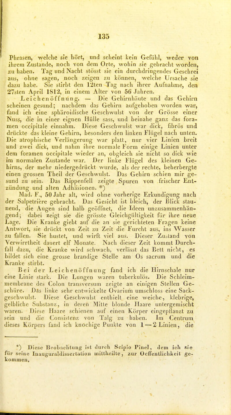 Plirasen, welche sie liört, und scheint kein Gerühl, weder von ihrem Zustande, noch von dem Orte, wohin sie gebracht worden, zu haben. Tag und Nacht stösst sie ein durchdringendes Geschrei aus, ohne sagen, noch zeigen zu können, welche Ursache sie dazu habe. Sie stirbt den 12ten Tag nach ihrer Aufnahme, den 27sten April 1812, in einem Alter von 56 Jahren. Leichenöffnung. — Die Gehirnhäute und das Gehirn scheinen gesund; nachdem das Gehirn aufgehoben worden war, fand ich eine sphäroidische Geschwulst von der Grösse einer Nuss, die in einer eignen Hülle sass, und heinahe ganz das fora- men occipitale einnahm. Diese Geschwulst war dick, fibrös und drückte das kleine Gehirn, besonders den linken Flügel nach unten. Die atrophische Verlängerung war platt, nur vier Linien breit und zwei dick, und nahm ihre normale Form einige Linien unter dem foramen occipitale wieder an, obgleich sie nicht so dick wie im normalen Zustande war. Der linke Flügel des kleinen Ge- hirns, der mehr niedergedrückt wurde, als der rechte, beherbergte einen grossen Theil der Geschwulst. Das Gehirn schien mir ge- sund zu sein. Das Rippenfell zeigte Spuren von frischer Ent- zündung und alten Adhäsionen. *) Mad. F., 50 Jahr alt, wird ohne vorherige Erkundigung nach der Salpetriiire gebracht. Das Gesicht ist bleich, der Blick stau- nend, die Augen sind halb geöffnet, die Ideen unzusammenhän- gend; dabei zeigt sie die grösste Gleichgültigkeit für ihre neue Lage. Die Kranke giebt auf die an sie gerichteten Fragen keine Antwort, sie drückt von Zeit zu Zeit die Furcht aus, ins Wasser zu fallen. Sie hustet, und wirft viel aus. Dieser Zustand von Verwirrtheit dauert elf Monate. Nach dieser Zeit kommt Durch- fall dazu, die Kranke wird schwach, verlässt das Bett nicht, es bildet sich eine grosse brandige Stelle am Os sacrum und die Kranke stirbt. Bei der Leichenöffnung fand ich die Hirnschale nur eine Linie stark. Die Lungen waren tuberkulös. Die Schleim- membrane des Colon transversum zeigte an einigen Stellen Ge- schüre. Das linke sehr entwickelte Ovarium umschloss eine Sack- geschwulst. Diese Geschwulst enthielt eine weiche, klebrige, gelbliche Substanz, in deren Mitte blonde Haare untergemischt waren. Diese Haare schienen auf einen Körper eingepflanzt zu sein und die Conslslenz von Talg zu haben. Im Centrum dieses Körpers fand ich knochige Punkte von 1 — 2 Linien, die ) Diese Bpobachtnng ist durch Scipio Pint'l, dem icli sie für seine luauguraldisscilation iiiitthoille, zur Ocii'enlliclikcit ge- komuicn.