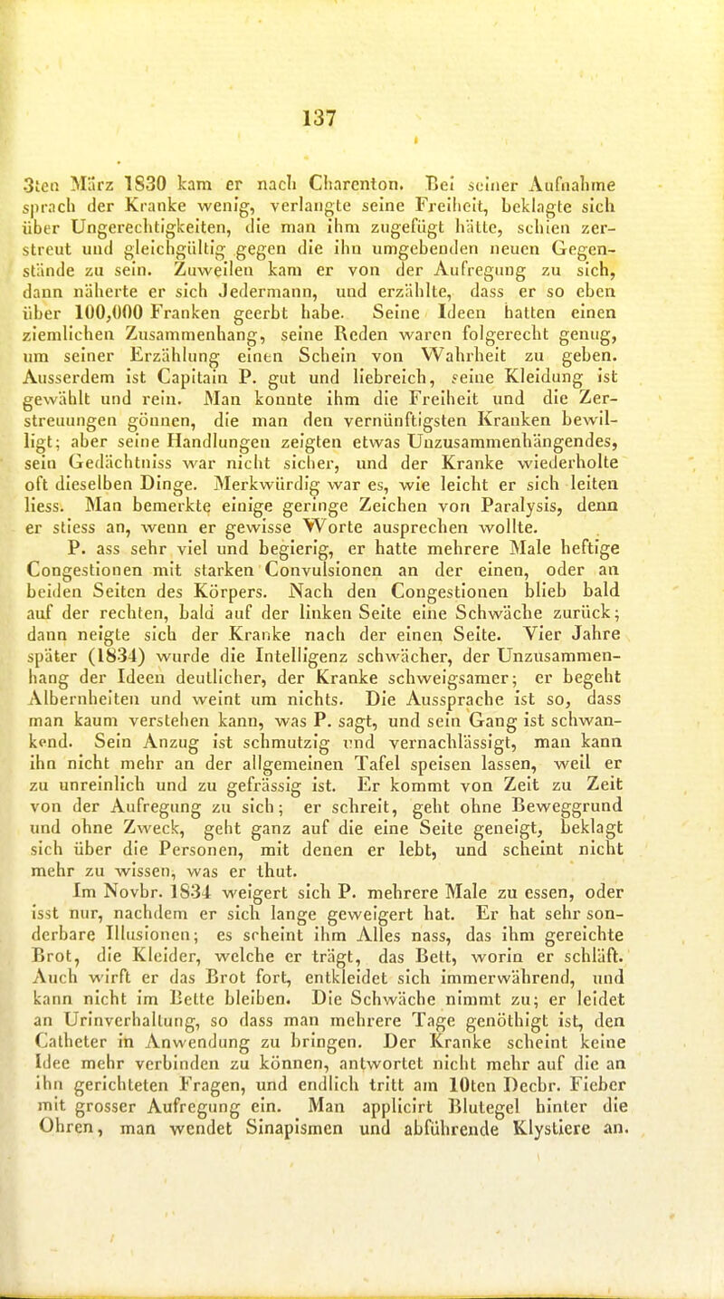 3teß März 1830 kam er nacli Cliarenton. Bei seiner Atifnaliine sprach der Kranke wenig, verlangte seine Freiiicit, beklagte sich über Ungerechtigkeiten, die man ihm zugefügt hätte, schien zer- streut und gleichgültig gegen die ihn umgebenden neuen Gegen- stände zu sein. Zuweilen kam er von der Aufregung zu sich, dann näherte er sich Jedermann, und erzählte, dass er so eben über 100,000 Franken geerbt habe. Seine Ideen hatten einen ziemlichen Zusammenhang, seine Reden waren folgerecht genug, um seiner Erzählung einen Schein von Wahrheit zu geben. Ausserdem ist Capitain P. gut und liebreich, yeine Kleidung ist gewählt und rein. Man konnte ihm die Freiheit und die Zer- streuungen gönnen, die man den vernünftigsten Kranken bewil- ligt; aber seine Handlungen zeigten etwas Unzusammenhängendes, sein Gedächtniss war nicht sicher, und der Kranke wiederholte oft dieselben Dinge. Merkwürdig war es, wie leicht er sich leiten liess. Man bemerkte einige geringe Zeichen von Paralysls, denn er stiess an, wenn er gewisse Worte ansprechen wollte. P. ass sehr viel und begierig, er hatte mehrere Male heftige Congestionen mit starken Convulsionen an der einen, oder an beiden Selten des Körpers. Nach den Congestionen blieb bald auf der rechten, bald auf der linken Seite eine Schwäche zurück; dann neigte sich der Kranke nach der einen Seite. Vier Jahre später (1834) wurde die Intelligenz schwächer, der Unzusammen- hang der Ideen deutlicher, der Kranke schweigsamer; er begeht Albernhelten und weint um nichts. Die Aussprache ist so, dass man kaum verstehen kann, was F. sagt, und sein Gang ist schwan- kend. Sein Anzug Ist schmutzig i7nd vernachlässigt, man kann Ihn nicht mehr an der allgemeinen Tafel speisen lassen, weil er zu unreinlich und zu gefrässig ist. Er kommt von Zeit zu Zeit von der Aufregung zu sich; er schreit, geht ohne Beweggrund und ohne Zweck, geht ganz auf die eine Seite geneigt, beklagt sich über die Personen, mit denen er lebt, und scheint nicht mehr zu wissen, was er thut. Im Novbr. 1834 weigert sich P. mehrere Male zu essen, oder Isst nur, nachdem er sich lange geweigert hat. Er hat sehr son- derbare Illusionen; es scheint ihm Alles nass, das ihm gereichte Brot, die Kleider, welche er trägt, das Bett, worin er schläft. Auch wirft er das Brot fort, entkleidet sich immerwährend, und kann nicht Im Bette bleiben. Die Schwäche nimmt zu; er leidet an Urinverhaltung, so dass man mehrere Tage genöthlgt ist, den Catheter In Anwendung zu bringen. Der Kranke scheint keine Idee mehr verbinden zu können, antwortet nicht mehr auf die an ihn gerichteten Fragen, und endlich tritt am lOten Decbr. Fieber mit grosser Aufregung ein. Man applicirt Blutegel hinter die Ohren, man wendet Sinaplsmen und abführende Klystiere an.