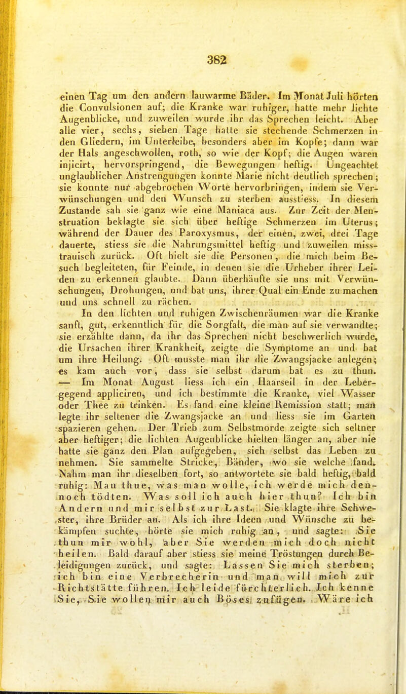 einen Tag um den amiern lauwarme Bader. Im ^ronal Juli hortea die Convulslonen auf; die Kranke war ruhiger, halte mehr lichte Augenblicke, und zuweilen wurde ihr das Sprechen leicht. Aber alle vier, sechs, sieben Tage hatte sie stechende Schmerzen in den Gliedern, im Unterleibe, besonders aber im Kopfe; dann war der Hals angeschwollen, roth, so wie der Kopf; die Augen waren injicirt, hervorspringend, die Bewegungen heftig. Ungeachtet unglaublicher Anstrengungen konnte Marie nicht deutlich sprechen; sie konnte nur abgebrochen Worte hervorbringen, indem sie Ver- wünschungen und den Wunsch zu sterben aussliess. In diesem Zustande sah sie ganz wie eine Maniaca aus. Zur Zeit der Men- struation beklagte sie sich über heftige Schmerzen im Uterus; während der Dauer des Paroxysmus, der einen, zwei, drei Tage dauerte, stiess sie die Nahrungsmittel heftig und zuweilen miss- traulsch zurück. Oft hielt sie die Personen , die mich beim Be- such begleiteten, für Feinde, in denen sie die Urheber ihrer Lei- den zu erkennen glaubte. Dann überhäufte sie uns mit Verwün- schungen, Drohinigen, und bat uns, ihrer Qual ein Ende zu machen und uns schnell zu rächen. In den lichten und ruhigen Zwischenräumen war die Kranke sanft, gut, erkenntlich für die Sorgfall, die man auf sie verwandte; sie erzählte dann, da ihr das Sprechen nicht beschwerlich wurde, die Ursachen ihrer Krankheit, zeigte die Symptome an und bat um ihre Heilung. Oft musste man Ihr die Zwangsjacke anlegen; es kam auch vor, dass sie selbst darum bat es zu thun. — Im Monat August Hess Ich ein Haarseil In der Leber- gegend appliciren, und Ich bestimmte die Kranke, viel Wasser oder Thee zu trinken. Es fand eine kleine Hemisslon statt; man legte Ihr seltener die Zwangsjacke an und Hess sie Im Garten spazieren gehen. Der Trieb zum Selbstmorde zeigte sich seltner aber heftiger; die lichten Augenblicke hielten länger an, aber nie hatte sie ganz den Plan aufgegeben, sieh selbst das Leben zu nehmen. Sie sammelte Stricke, Bänder, wo sie welche fand» Nahm man Ihr dieselben fort, so antwortete sie bald heftig, bald ruhig: Man thue, was man wolle, ich werde mich den- noch tödten. Was soll Ich auch hier thun? Ich bin Andern und mir selbst zur Last., Sie klagte Ihre Schwe- rster, Ihre Bjüder an. Als Ich ihre Ideen und Wünsche zu be- kämpfen suchte, hörte sie mich ruhig ;an, und sagte: .Sie thun mir wohl, aber Sie werden mich doch nicht hellen. Bald darauf aber stiess sie meine Tröstungen durch Be- leidigungen zurück, und sagte: Lassen Sie mich sterben; .'ich bin eine V,erbrecherln und r'mari^-will mi-oh züt RIchtstätie führen. Ich leide fürchterlich. Ich kenne SIe,..S.ie wollet^ niir auch Bösesi üitf.ügen. . Wäre ich