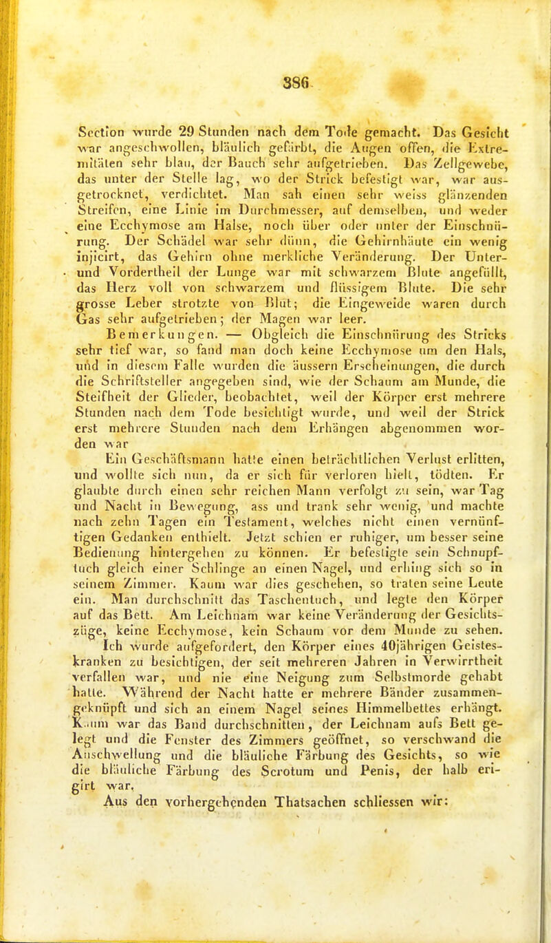 Scction wurde 29 Stunden nacli dem Tode gemacht. Das Gesicht w-ar angeschwollen, bläulich gefärbt, die Augen ofTen, die Kxlre- niitälen sehr blan, der Bauch sehr aufgetrieben. Das Zellgewebe, das unter der Stelle lag, wo der Strick befestigt war, war aus- getrocknet, verdichtet. Man sah einen sehr weiss glänzenden Streifen, eine Linie Im Durchmesser, auf demselben, und weder eine Ecchymose am Halse, noch über oder unter der Einschnü- rung. Der Schädel war sehr dünn, die Gehirnhäute ein wenig injicirt, das Gehirn ohne merkliche Veränderung. Der Unter- und Vordertheil der Lunge war mit schwarzem ßlute angefüllt, das Herz voll von schwarzem und flüssigem Blute. Die sehr grosse Leber strotzte von Blut; die Eingeweide waren durch Gas sehr aufgetrieben; der Magen war leer. Bemerkungen. — Obgleich die Einschnürung des Stricks sehr tief war, so fand man doch keine Ecchymose um den Hals, und In diesem Falle wurden die äussern Erscheinungen, die durch die Schriftsteller angegeben sind, wie der Schaum am Munde, die Steifheit der Glieder, beobachlet, weil der Körper erst mehrere Stunden nach dem Tode besichtigt wurde, und weil der Strick erst mehrere Stunden nach dem Erhängen abgenommen wor- den war Ein Geschäftsmann hatte einen beträchtlichen Verlust erlitten, «nd wollte sich nun, da er sich für verloren hielt, tödten. Er glaubte durch einen sehr reichen Mann verfolgt zu sein, war Tag und Nacht in Bewegung, ass und trank sehr wein'g, und machte nach zehn Tagen ein Testament, welches nicht einen vernünf- tigen Gedanken enthielt. Jetzt schien er ruhiger, um besser seine Bedienung hintergehen zu können. Er befesligle sein Schnupf- tuch gleich einer Schlinge an einen Nagel, und erhing sich so In seinem Zimmer. Kaum war dies geschehen, so traten seine Leute ein. Man durchschnitt das Taschenluch, und legte den Körper auf das Bett. Am Leichnam war keine Veränderung der Gesichts- züge, keine Ecchymose, kein Schaum vor dem Munde zu sehen. Ich wurde aufgefordert, den Körper eines 40jährigen Geistes- Jcranken zu besichtigen, der seit mehreren Jahren In Verwirrtheit verfallen war, und nie eine Neigung zum Selbstmorde gehabt hatte. Während der Nacht hatte er mehrere Bänder zusammen- geknüpft und sich an einem Nagel seines Himmelbettes erhängt. K .um war das Band durchschnitten, der Leichnam aufs Bett ge- legt und die Fenster des Zimmers geöffnet, so verschwand die Anschwellung und die bläuliche Färbung des Gesichts, so wie die bläuliche Färbung des Scrotum und Penis, der halb eri- glrt vvar, Aus den vorhergehqnden Thatsachen schllessen wir: