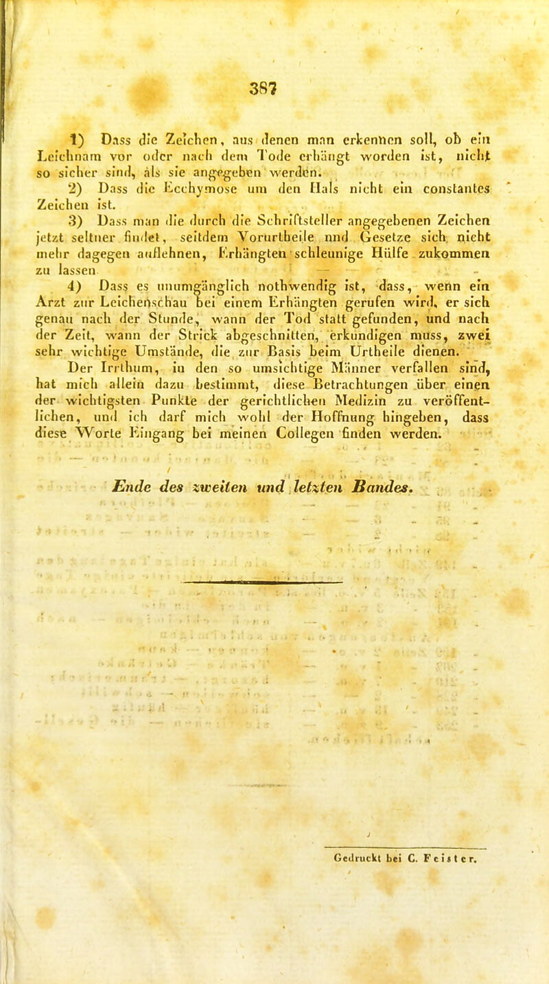 1) Dass die Zeichen, aus denen mnn erkennen soll, ob ein Leichnam vor oder nach den> Tode erhängt worden ist, nicht so sicher sind, als sie angegeben werden. 2) Dass die Ecchymose um den Hals nicht ein constantes Zeichen ist. •3) Dass man die durch die Schriftsteller angegebenen Zeichen jet/.t seltner findet, seitdem Vorurlheile nnd Gesetze sich; nicht mehr dagegen auflehnen, Erhängten schleunige Hülfe zukommen zu lassen 4) Dass es unumgänglich nothwendig ist, dass, wenn ein Arzt zur Leichenschau bei einem Erhängten gerufen wird, er sich genau nach der Stunde, wann der Tod statt gefunden, und nach der Zeit, wann der Strick abgeschnitten, erkundigen muss, zwei sehr wichtige Umstände, die zur Basis beim Urthelle dienen. Der Irrlhum, in den so umsichtige Männer verfallen sind, hat mich allein dazu bestimmt, diese Betrachtungen über einen der wichtigsten Punkte der gerichtlichen Medizin zu veröffent- lichen, und ich darf mich wohl der Hoffnung hingeben, dass diese Worte Eingang bei meinen Collegen finden werden. Eiide des zweiten und letzten Bandes. Gedruckt bei C. Feilt er.