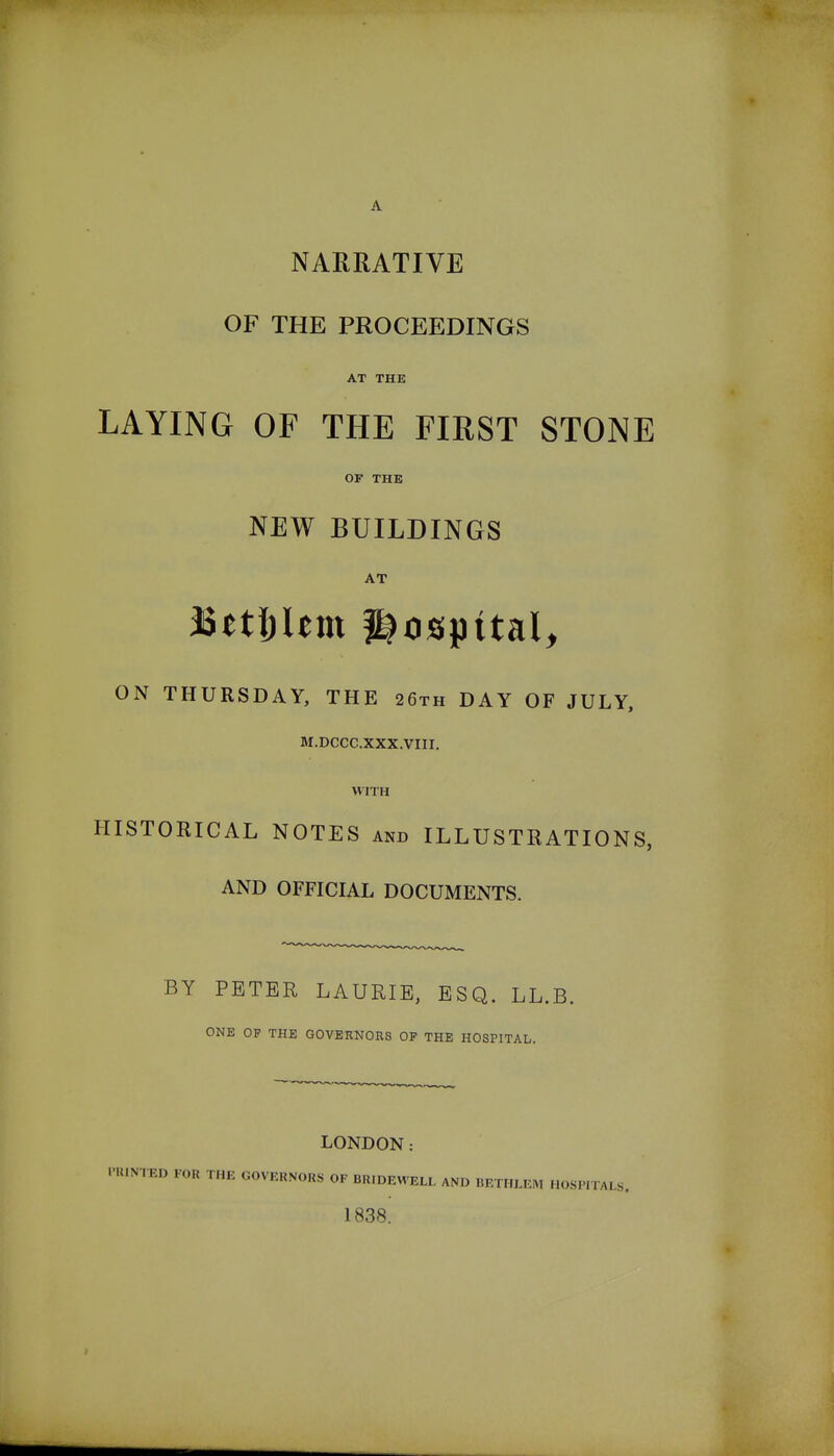 NARRATIVE OF THE PROCEEDINGS AT THE LAYING OF THE FIRST STONE OF THE NEW BUILDINGS AT ON THURSDAY, THE 26th DAY OF JULY, M.DCCC.XXX.VIII. WITH HISTORICAL NOTES and ILLUSTRATIONS, AND OFFICIAL DOCUMENTS. BY PETER LAURIE, ESQ. LL.B. ONE OP THE GOVERNORS OF THE HOSPITAL. LONDON: .•niNTED FOR THE GOVERNORS OF BRIDEWELL AND BETHLEM HOSPITALS. 1838.
