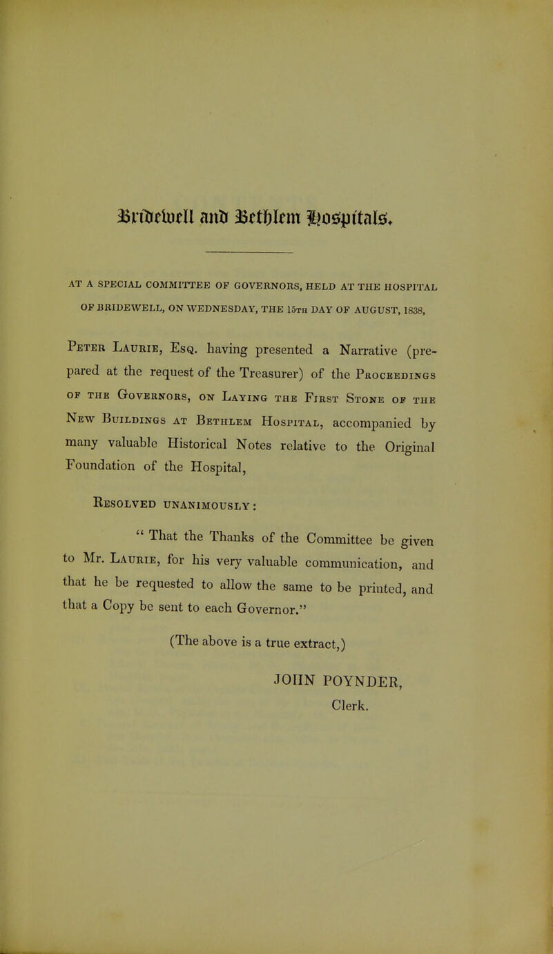 AT A SPECIAL COMMITTEE OF GOVERNORS, HELD AT THE HOSPITAL OF BRIDEWELL, ON WEDNESDAY, THE 15th DAY OF AUGUST, 1838, Peter Laurie, Esq. having presented a Narrative (pre- pared at the request of the Treasurer) of the Proceedings OF THE Governors, on Laying the First Stone of the New Buildings at Bethlem Hospital, accompanied by many valuable Historical Notes relative to the Original Foundation of the Hospital, Resolved unanimously:  That the Thanks of the Committee be given to Mr. Laurie, for his very valuable communication, and that he be requested to allow the same to be printed, and that a Copy be sent to each Governor. (The above is a true extract,) JOHN POYNDER, Clerk.