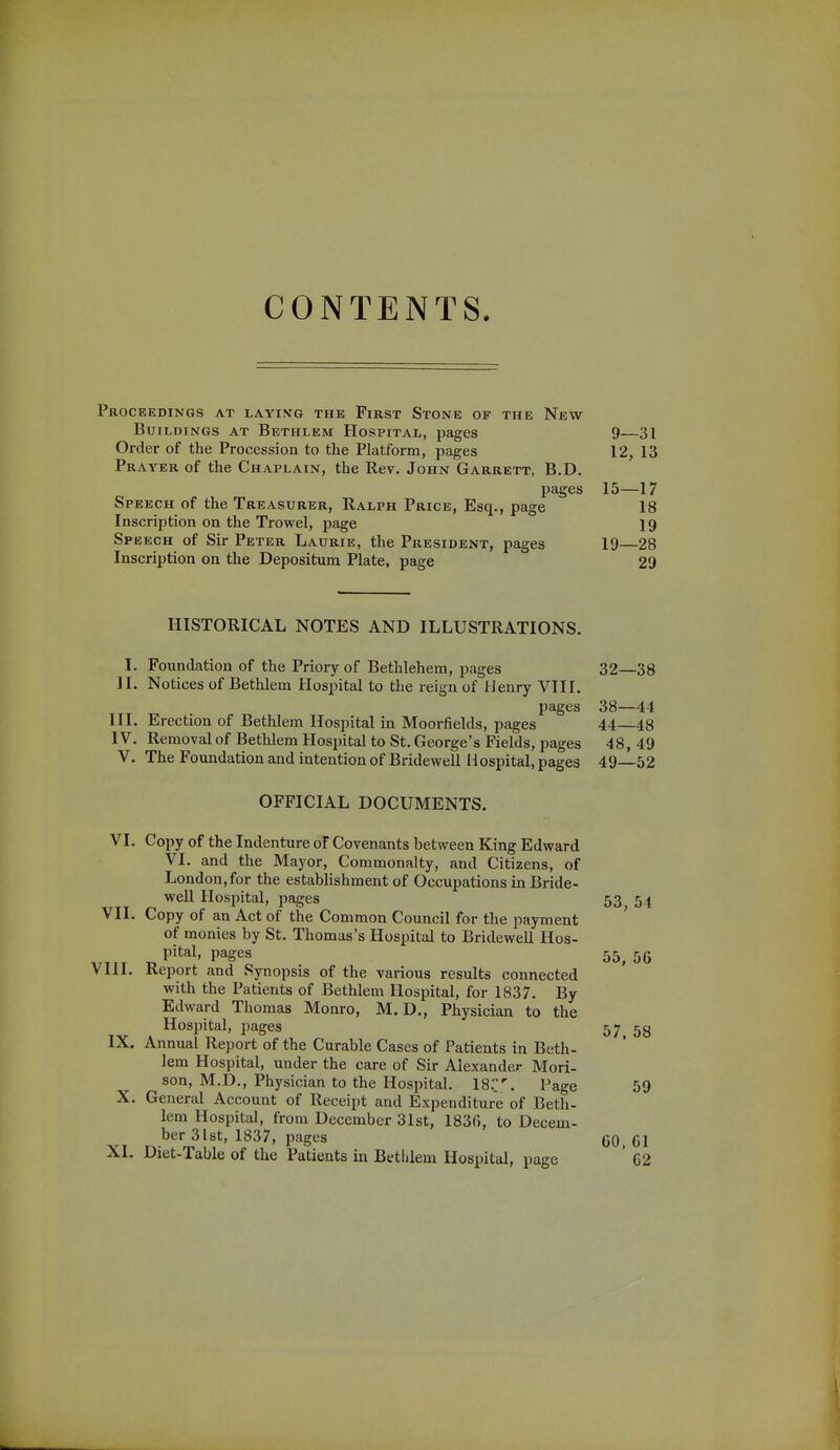 CONTENTS. Proceedings at layivg the First Stone of the New Buildings at Bethlem Hospital, pages 9—31 Order of the Procession to the Platform, pages 12, 13 Prayer of the Chaplain, the Rev. John Garrett, B.D. pages 15—17 Speech of the Treasurer, Ralph Price, Esq., page 18 Inscription on the Trowel, page 19 Speech of Sir Peter Laurie, the President, pages 19—28 Inscription on the Depositura Plate, page 29 HISTORICAL NOTES AND ILLUSTRATIONS. I. Foundation of the Priory of Bethlehem, pages 11. Notices of Bethlem Hospital to the reign of Henry VIII. pages III. Erection of Betlilem Hospital in Moorfields, pages IV. Removal of Bethlem Hospital to St. George's Fields, pages V. The Foundation and intention of Bridewell Hospital, pages OFFICIAL DOCUMENTS. VI. Copy of the Indenture oT Covenants between King Edward VI. and the Mayor, Commonalty, and Citizens, of London, for the establishment of Occupations in Bride- well Hosi^ital, pages VII. Copy of an Act of the Common Council for the payment of monies by St. Thomas's Hospital to Bridewell Hos- pital, pages VIII. Report and Synopsis of the various results connected with the Patients of Bethlem Hospital, for 1837. By Edward Thomas Monro, M. D., Physician to the Hospital, pages IX. Annual Report of the Curable Cases of Patients in Beth- lem Hospital, under the care of Sir Alexander Mori- son, M.D., Physician to the Hospital. ISC. Page X. General Account of Receipt and Expenditure of Beth- lem Hospital, from December 31st, 183(5, to Decem- ber 31st, 1837, pages XI. Diet-Table of the Patients in Bethlem Hospital, page 32—38 38—44 44—48 48, 49 49—52 53, 54 55, 56 57, 58 59 GO, 61 62