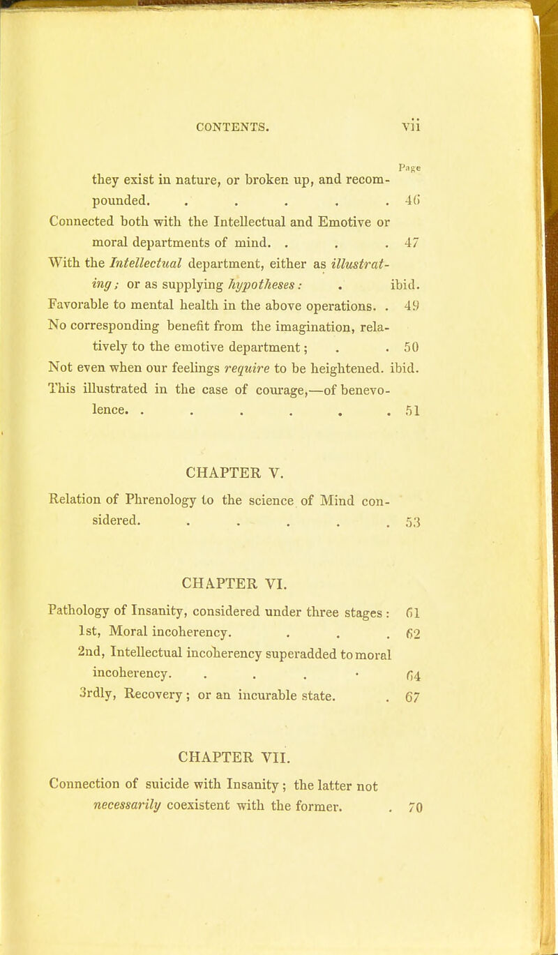 Page they exist in nature, or broken up, and recom- pounded. . . . . . 4() Connected both with the Intellectual and Emotive or moral departments of mind. . . .47 With the Intellectual department, either as illustrat- ing; or as supplying/i^jsoifAeses; . ibid. Favorable to mental health in the above operations. . 49 No corresponding benefit from the imagination, rela- tively to the emotive department; . .50 Not even when our feelings require to be heightened, ibid. This illustrated in the case of corn-age,—of benevo- lence. . . . . . .51 CHAPTER V. Relation of Phrenology to the science of Mind con- sidered. . . . , .53 CHAPTER VI. Pathology of Insanity, considered under three stages : 61 1st, Moral incoherency. . . .62 2nd, Intellectual incolaerency superadded to moral incoherency. . . . • fi4 3rdly, Recovery ; or an incurable state. , 67 CHAPTER VII. Connection of suicide with Insanity; the latter not necessarily coexistent with the former. . 70