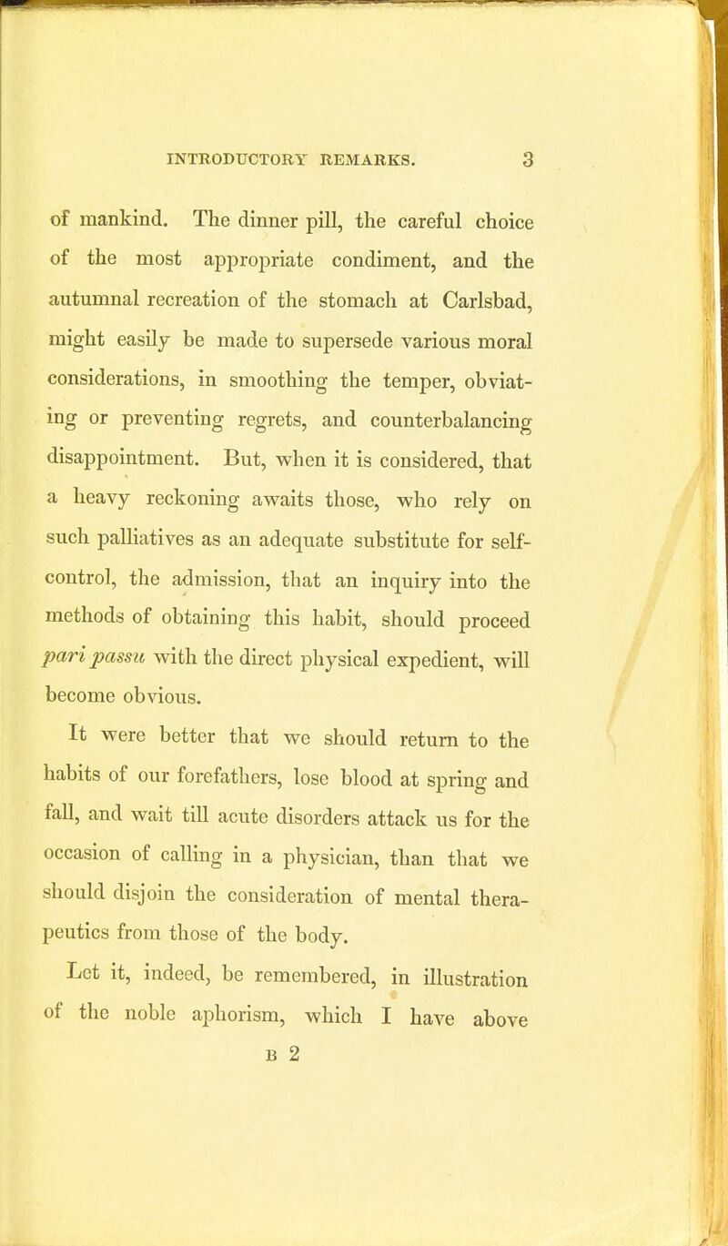 of mankind. The dinner pill, the careful choice of the most appropriate condiment, and the autmnnal recreation of the stomach at Carlsbad, might easily be made to supersede various moral considerations, in smoothing the temper, obviat- ing or preventing regrets, and counterbalancing disappointment. But, when it is considered, that a heavy reckoning awaits those, who rely on such palliatives as an adequate substitute for self- control, the admission, that an inquiry into the methods of obtaining this habit, should proceed pari passu with the direct physical expedient, will become obvious. It were better that we should return to the habits of our forefathers, lose blood at spring and fall, and wait till acute disorders attack us for the occasion of calling in a physician, than that we should disjoin the consideration of mental thera- peutics from those of the body. Let it, indeed, be remembered, in illustration of the noble aphorism, which I have above B 2