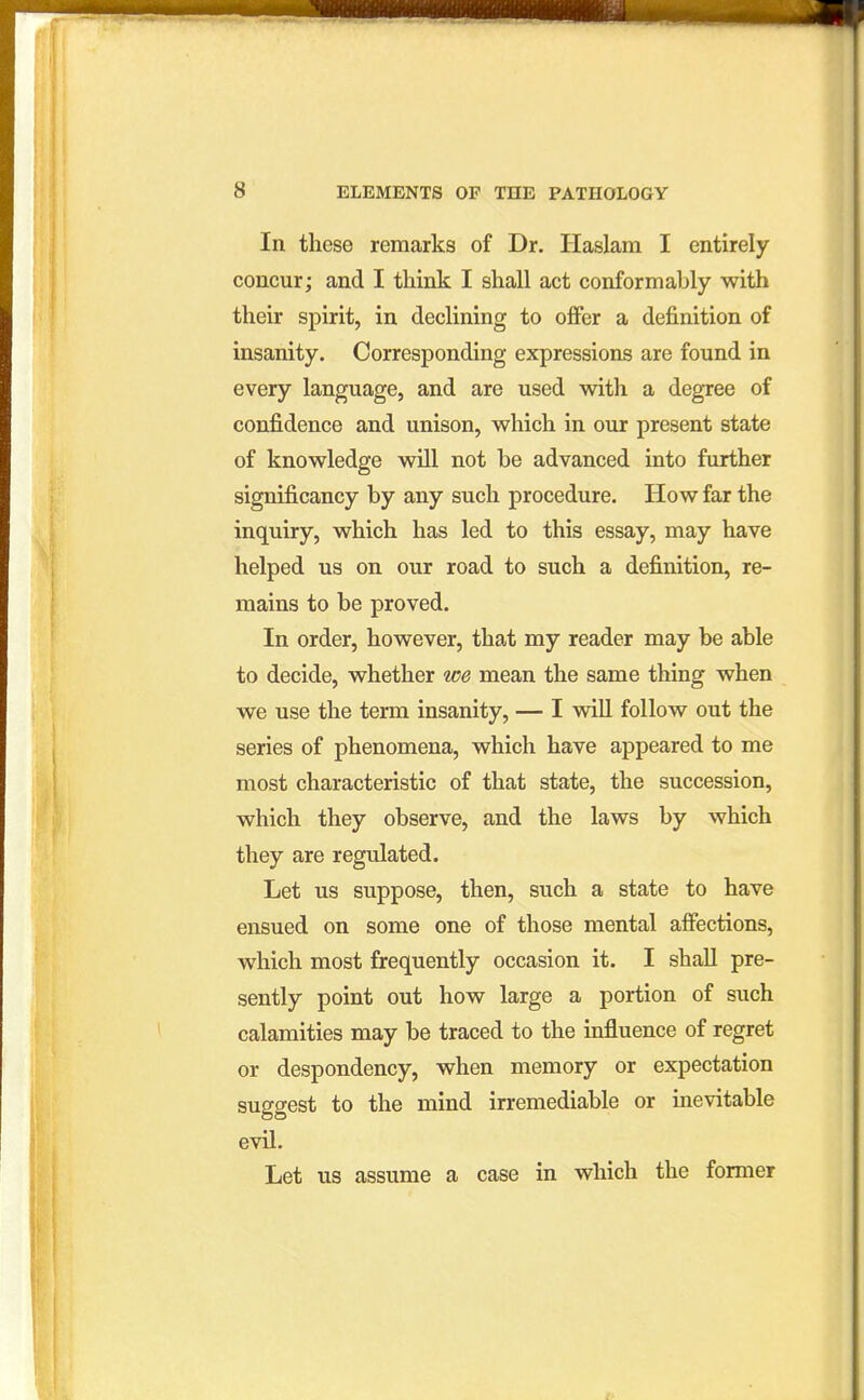 In these remarks of Dr. Haslara I entirely concur; and I think I shall act conformably with their spirit, in declining to offer a definition of insanity. Corresponding expressions are found in every language, and are used with a degree of confidence and unison, which in our present state of knowledge will not be advanced into further significancy by any such procedure. How far the inquiry, which has led to this essay, may have helped us on our road to such a definition, re- mains to be proved. In order, however, that my reader may be able to decide, whether we mean the same thing when we use the term insanity, — I will follow out the series of phenomena, which have appeared to me most characteristic of that state, the succession, which they observe, and the laws by which they are regulated. Let us suppose, then, such a state to have ensued on some one of those mental affections, which most frequently occasion it. I shall pre- sently point out how large a portion of such calamities may be traced to the influence of regret or despondency, when memory or expectation suggest to the mind irremediable or inevitable evil. Let us assume a case in which the former