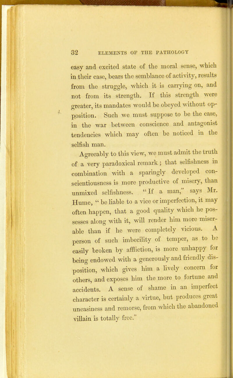 easy and excited state of the moral sense, which in their case, bears the semblance of activity, results from the struggle, which it is carrying on, and not from its strength. If this strength were greater, its mandates would be obeyed without op- position. Such we must suppose to be the case, in the war between conscience and antagonist tendencies which may often be noticed in the selfish man. Agreeably to this view, we must admit the truth of a very paradoxical remark; that selfishness in combination with a sparingly developed con- scientiousness is more productive of misery, than unmixed selfishness. If a man, says Mr. Hume,  be liable to a vice or imperfection, it may often happen, that a good quality which he pos- sesses along with it, will render him more miser- able than if he were completely vicious. A person of such imbecility of temper, as to be easUy broken by affliction, is more unhappy for being endowed with a generously and fiiendly dis- position, which gives him a Hvely concern for others, and exposes him the more to fortune and accidents. A sense of shame in an imperfect character is certainly a virtue, but produces great uneasiness and remorse, from which the abandoned villain is totally free.