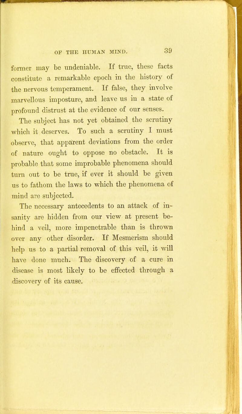 former may be undeniable. If trvie, these facts constitute a remarkable epoch in the history of the nervous temperament. If false, they involve marvellous imposture, and leave us in a state of profound distrust at the evidence of our senses. The subject has not yet obtained the scrutiny which it deserves. To such a scrutiny I must observe, that apparent deviations from the order of nature ought to oppose no obstacle. It is probable that some improbable phenomena should turn out to be true, if ever it should be given us to fathom the laws to which the phenomena of mind are subjected. The necessary antecedents to an attack of in- sanity are hidden from our view at present be- hind a veil, more impenetrable than is thrown over any other disorder. If Mesmerism should help us to a partial removal of this veil, it wiU have done much. The discovery of a cure in disease is most likely to be effected through a discovery of its cause.