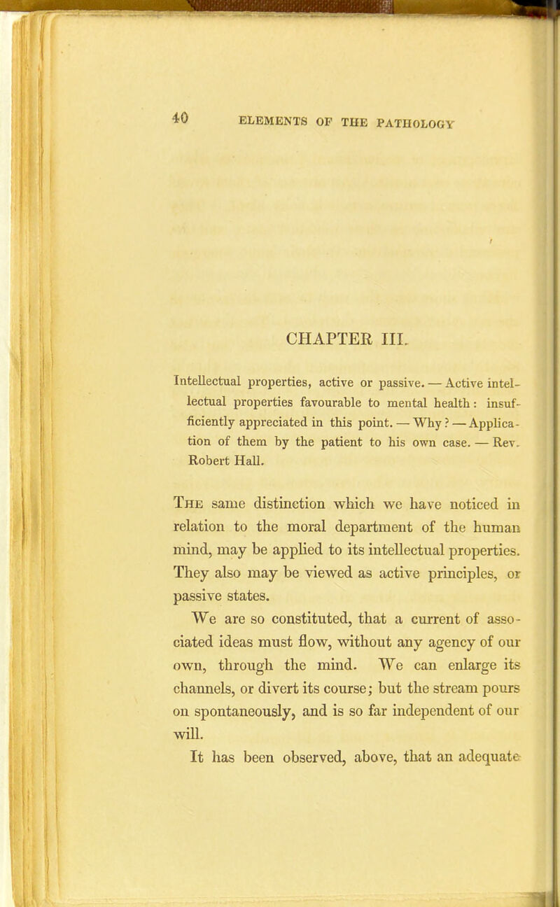 CHAPTER IIL Intellectual properties, active or passive. — Active intel- lectual properties favourable to mental health : insuf- ficiently appreciated in this point. — Why?—Applica- tion of them by the patient to his own case. — Rev. Robert Hall. The same distinction which we have noticed in relation to the moral department of the human mind, may be applied to its intellectual properties. They also may be viewed as active principles, or passive states. We are so constituted, that a current of asso- ciated ideas must flow, without any agency of our own, through the mind. We can enlarge its channels, or divert its course; but the stream pours on spontaneously, and is so far independent of our will. It has been observed, above, that an adequate