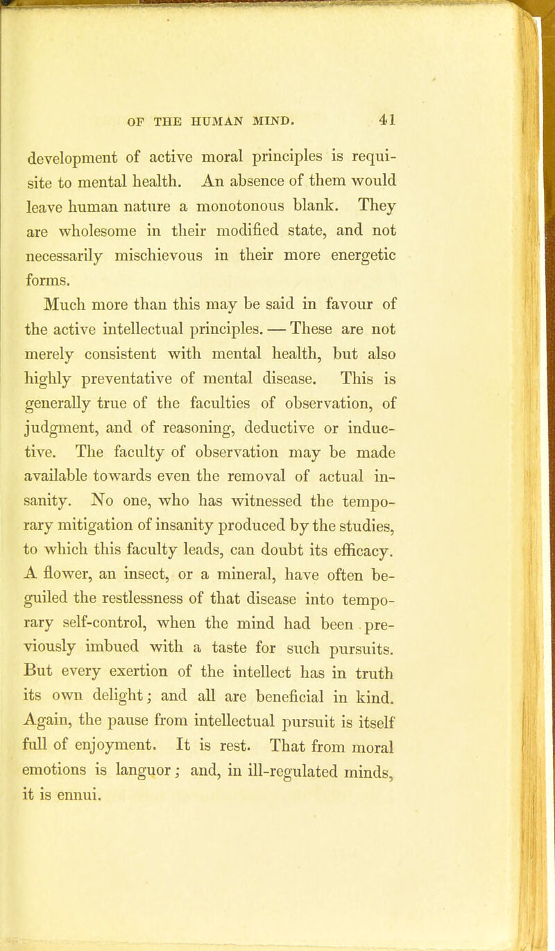 development of active moral principles is requi- site to mental health. An absence of them v^ould leave human nature a monotonous blank. They are wholesome in their modified state, and not necessarily mischievous in their more energetic forms. Much more than this may be said in favour of the active intellectual principles. — These are not merely consistent with mental health, but also highly preventative of mental disease. This is generally true of the faculties of observation, of judgment, and of reasoning, deductive or induc- tive. The faculty of observation may be made available towards even the removal of actual in- sanity. No one, who has witnessed the tempo- rary mitigation of insanity produced by the studies, to which this faculty leads, can doubt its efficacy. A flower, an insect, or a mineral, have often be- guiled the restlessness of that disease into tempo- rary self-control, when the mind had been pre- viously imbued with a taste for such pursuits. But every exertion of the intellect has in truth its own delight; and all are beneficial in kind. Again, the pause from intellectual pursuit is itself full of enjoyment. It is rest. That from moral emotions is languor; and, in ill-regulated minds, it is ennui.