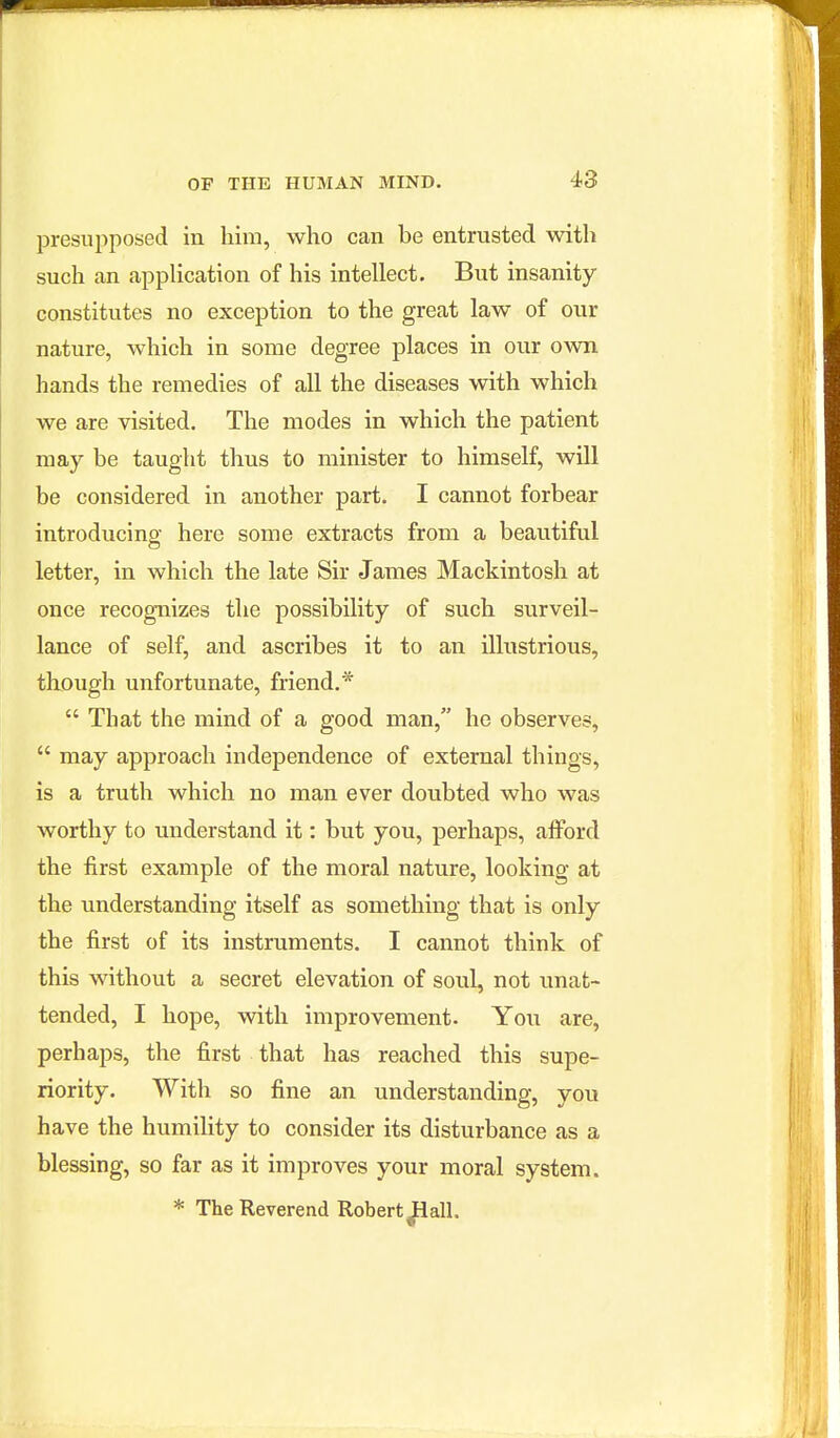 presupposed in him, who can be entrusted with such an application of his intellect. But insanity constitutes no exception to the great law of our nature, which in some degree places in our own hands the remedies of all the diseases with which we are visited. The modes in which the patient may be taught thus to minister to himself, will be considered in another part. I cannot forbear introducino- here some extracts from a beautiful letter, in which the late Sir James Mackintosh at once recognizes the possibility of such surveil- lance of self, and ascribes it to an illustrious, though unfortunate, friend.*  That the mind of a good man, he observes,  may approach independence of external things, is a truth which no man ever doubted who was worthy to understand it: but you, perhaps, afford the first example of the moral nature, looking at the imderstanding itself as something that is only the first of its instruments. I cannot think of this without a secret elevation of soul, not unat- tended, I hope, with improvement. Yon are, perhaps, the first that has reached this supe- riority. With so fine an understanding, you have the humility to consider its disturbance as a blessing, so far as it improves your moral system. * The Reverend Robert ^all.