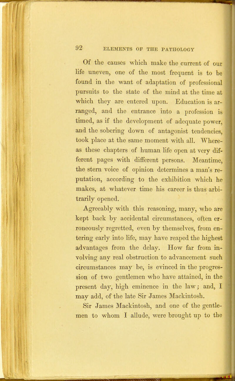 Of the causes which make the current of our life uneven, one of the most frequent is to be found in the want of adaptation of professional pursuits to the state of the mind at the time at which they are entered upon. Education is ar- ranged, and the entrance into a profession is timed, as if the development of adequate power, and the sobering down of antagonist tendencies, took place at the same moment with all. Where- as these chapters of human life open at very dif- ferent pages with difierent persons. Meantime, the stern voice of opinion determines a man's re- putation, according to the exhibition which he makes, at whatever time his career is thus arbi- trarily opened. Agreeably with this reasoning, many, who are kept back by accidental circumstances, often er- roneously regretted, even by themselves, from en- tering early into life, may have reaped the highest advantages from the delay. How far from in- volving any real obstruction to advancement such circumstances may be, is evinced in the progres- sion of two gentlemen who have attained, in the present day, high eminence in the law; and, I may add, of the late Sir James Mackintosh. Sir James Mackintosh, and one of the gentle- men to whom I allude, were brought up to the