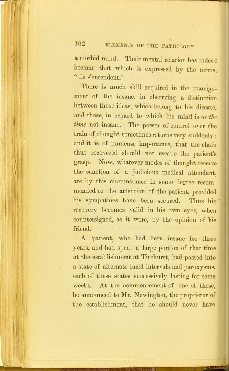 a morbid mind. Their mental relation has indeed become that which is expressed by the terms, ils s'entendent. There is much skill required in the manage- ment of the insane, in observing a distinction between those ideas, which belong to his disease, and those, in regard to which his mind is at the time not insane. The power of control over the train of thought sometimes returns very suddenly: and it is of immense importance, that the chain thus recovered should not escape the patient's grasp. Now, whatever modes of thought receive the sanction of a judicious medical attendant, are by this circumstance in some degree recom- mended to the attention of the patient, provided his sympathies have been secured. Thus his recovery becomes valid in his own eyes, when countersigned, as it were, by the opinion of his friend. A patient, who had been insane for three years, and had spent a large portion of that time at the establishment at Ticehurst, had passed into a state of alternate lucid intervals and paroxysms, each of these states successively lasting for some weeks. At the commencement of one of these, he announced to Mr. Newington, the proprietor of the establishment, that he should never have