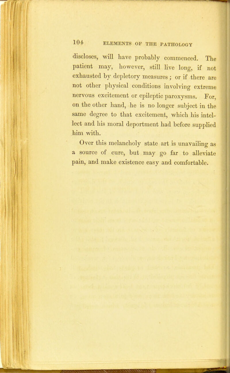 discloses, will have probably commenced. The patient may, however, still live long, if not exhausted by depletory measures ; or if there are not other physical conditions involving extreme nervous excitement or epileptic paroxysms. For, on the other hand, he is no longer subject in the same degree to that excitement, which his intel- lect and his moral deportment had before supplied him with. Over this melancholy state art is unavailing as a source of cure, but may go far to alleviate pain, and make existence easy and comfortable.