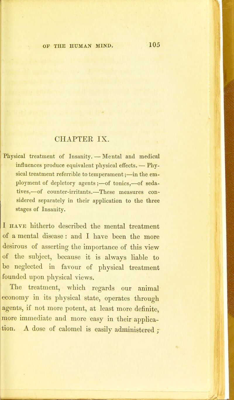 CHAPTER IX. Physical treatment of Insanity. — Mental and medical influences produce equivalent physical effects. — Phy- sical treatment referrihle to temperament;—in the em- ployment of depletory agents ;—of tonics,—of seda- tives,—of counter-irritants.—These measures con- sidered separately in their application to the three stages of Insanity. I HAVE hitherto described the mental treatment of a mental disease: and I have been the more desirous of asserting the importance of this view of the subject, because it is always liable to be neglected in favour of physical treatment founded upon physical views. The treatment, which regards our animal economy in its physical state, operates through agents, if not more potent, at least more definite, more immediate and more easy in their applica- tion. A dose of calomel is easily administered ;