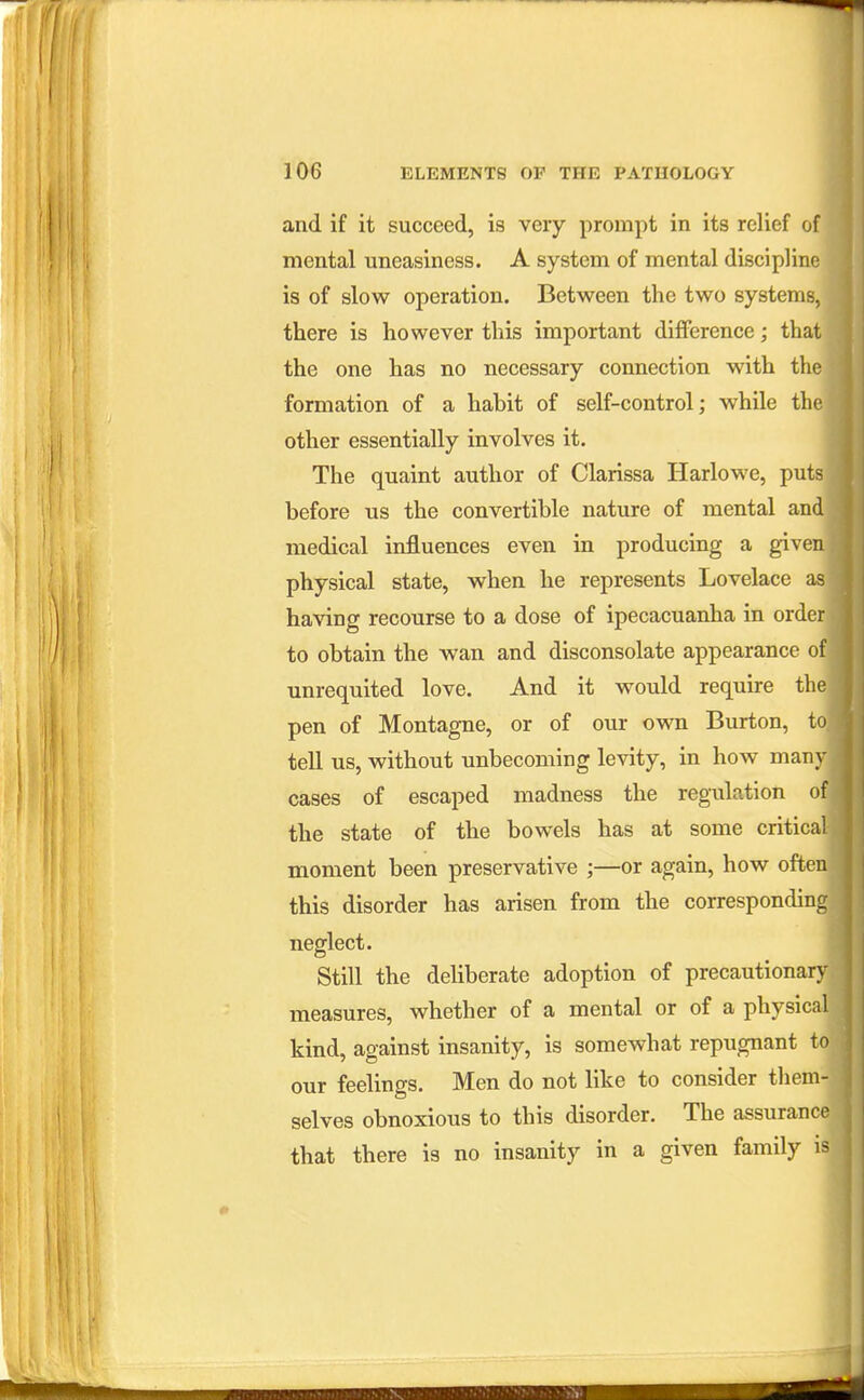 and if it succeed, is very prompt in its relief of mental uneasiness. A system of mental discipline] is of slow operation. Between the two systems, there is however this important difiFerence; that the one has no necessary connection with the formation of a habit of self-control; while the other essentially involves it. The quaint author of Clarissa Harlowe, puts before us the convertible nature of mental and medical influences even in producing a given physical state, when he represents Lovelace as having recourse to a dose of ipecacuanha in order to obtain the wan and disconsolate appearance of unrequited love. And it would require the pen of Montague, or of our own Burton, to tell us, without unbecoming levity, in how man}- cases of escaped madness the regulation of the state of the bowels has at some critical moment been preservative ;—or again, how ofteu this disorder has arisen from the corresponding neglect. Still the deliberate adoption of precautionary measures, whether of a mental or of a physical kind, against insanity, is somewhat repugnant to our feelings. Men do not like to consider them- selves obnoxious to this disorder. The assurance that there is no insanity in a given family