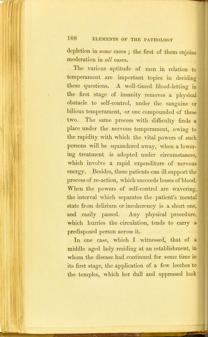depletion in some cases ; the first of them enjoins moderation in all cases. The various aptitude of men in relation to temperament are important topics in deciding these questions. A well-timed blood-letting in the first stage of insanity removes a physical obstacle to self-control, under the sanguine or bilious temperament, or one compounded of these two. The same process with difficulty finds a place under the nervous temperament, owing to the rapidity with which the vital powers of such persons will be squandered away, when a lower- ing treatment is adopted under circumstances, which involve a rapid expenditure of nervous energy. Besides, these patients can ill support the process of re-action, which succeeds losses of blood. When the powers of self-control are wavering, the interval which separates the patient's mental state from delirium or incoherency is a short one, and easily passed. Any physical procedure, which hurries the circulation, tends to carry a predisposed person across it. In one case, which I witnessed, that of a middle aged lady residing at an establishment, in whom the disease had continued for some time in its first stage, the application of a few leeches to the temples, which her dull and oppressed look