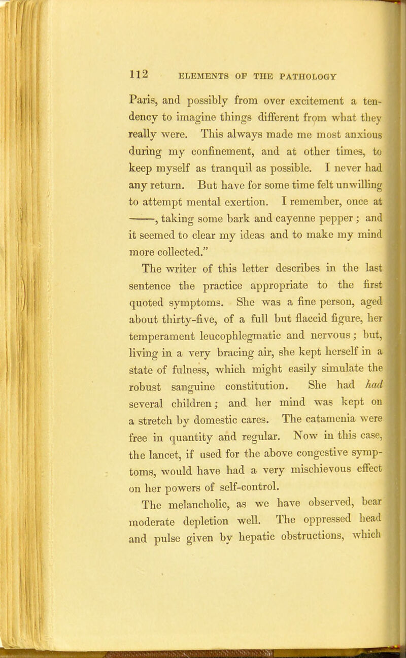 Paris, and possibly from over excitement a ten- dency to imagine things different from what they really were. This always made me most anxious during my confinement, and at other times, to keep myself as tranquil as possible. I never had any return. But have for some time felt unwilling to attempt mental exertion. I remember, once at ——, taking some bark and cayenne pepper; and it seemed to clear my ideas and to make my mind more collected. The writer of this letter describes in the last sentence the practice appropriate to the first quoted symptoms. She was a fine person, aged about thirty-five, of a full but flaccid figure, her temperament leucophlegmatic and nervous; but, living in a very bracing air, she kept herself in a state of fulness, which might easily simulate the robust sanguine constitution. She had had several children; and her mind was kept on a stretch by domestic cares. The catamenia were free in quantity and regular. Now in this case, the lancet, if used for the above congestive symp- toms, would have had a very mischievous effect on her powers of self-control. The melancholic, as we have observed, bear moderate depletion well. The oppressed head and pulse given by hepatic obstructions, which