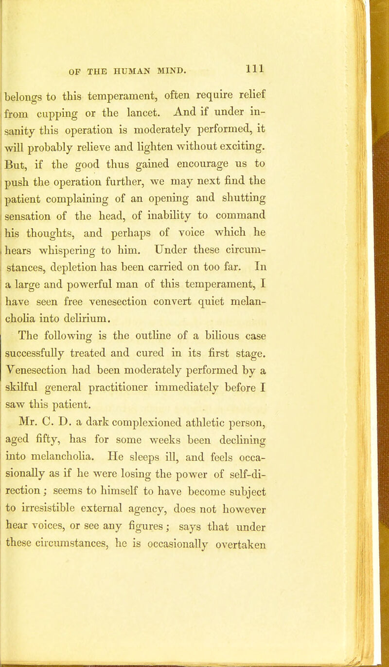 belongs to this temperament, often require relief I from cupping or the lancet. And if under in- i sanity this operation is moderately performed, it i will probably relieve and lighten without exciting. But, if the good thus gained encourage us to I push the operation further, we may next find the patient complaining of an opening and shutting I sensation of the head, of inability to command I his thoughts, and perhaps of voice which he I hears whispering to him. Under these circum- stances, depletion has been carried on too far. In a large and powerful man of this temperament, I I have seen free venesection convert quiet melan- cholia into delirium. The following is the outline of a bilious case successfully treated and cured in its first stage. Venesection had been moderately performed by a skilful general practitioner immediately before I j saw this patient. ' Mr. C. D. a dark complexioned athletic person, aged fifty, has for some weeks been declining I into melancholia. He sleeps ill, and feels occa- : sionally as if he were losing the power of self-di- rection ; seems to himself to have become subject to irresistible external agency, does not however hear voices, or see any figures; says that under I these circumstances, he is occasionally overtaken