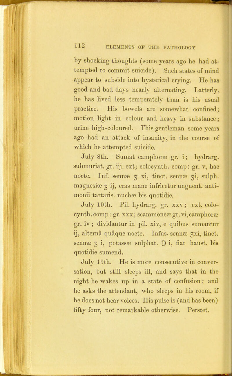 by shocking thoughts (some years ago he had at- tempted to commit suicide). Such states of mind appear to subside into hysterical crying. He has good and bad days nearly alternating. Latterly, he has lived less temperately than is his usual practice. His bowels are somewhat confined; motion light in colour and heavy in substance; urine high-coloured. This gentleman some years ago had an attack of insanity, in the course of which he attempted suicide. July 8th. Sumat camphora3 gr. i; hydrarg. submuriat. gr. iij. ext; colocynth. comp: gr. v, hac nocte. Inf. sennse 5 xi, tinct. sennse ^i, sulph. magnesiee 3 ij, eras mane infricetur unguent, anti- monii tartaris. nuchse bis quotidie. July 10th. Pil. hydrarg. gr. xxv; ext. colo- cynth. comp: gr.xxx; scammonese gr. vi, camphorae gr. iv; dividantur in pil. xiv, e quibus sumantur ij, alterna quaque nocte. Infus. sennse 3xi, tinct. sennse 3 i, potassse sulphat. 9 i, fiat haust. bis quotidie sumend. July 19th. He is more consecutive in conver- sation, but still sleeps ill, and says that in the night he wakes up in a state of confusion; and he asks the attendant, who sleeps in his room, if he does not hear voices. His pulse is (and has been) fifty four, not remarkable otherwise. Perstet.