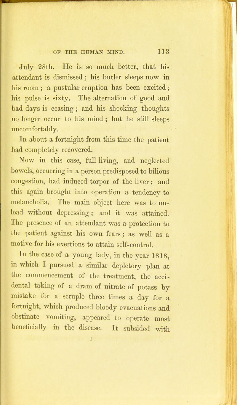July 28th. He is so much better, that his attendant is dismissed; his butler sleeps now in his room ; a pustular eruption has been excited ; his pulse is sixty. The alternation of good and bad days is ceasing; and his shocking thoughts no longer occur to his mind; but he still sleeps uncomfortably. In about a fortnight from this time the patient had completely recovered. Now in this case, full living, and neglected bowels, occurring in a person predisposed to bilious congestion, had induced torpor of the liver; and this again brought into operation a tendency to melancholia. The main object here was to un- load without depressing; and it was attained. The presence of an attendant was a protection to the patient against his own fears; as well as a motive for his exertions to attain self-control. In the case of a young lady, in the year 1818, in which I pursued a similar depletory plan at the commencement of the treatment, the acci- dental taking of a dram of nitrate of potass by mistake for a scruple three times a day for a fortnight, which produced bloody evacuations and obstinate vomiting, appeared to operate most beneficially in the disease. It subsided with I