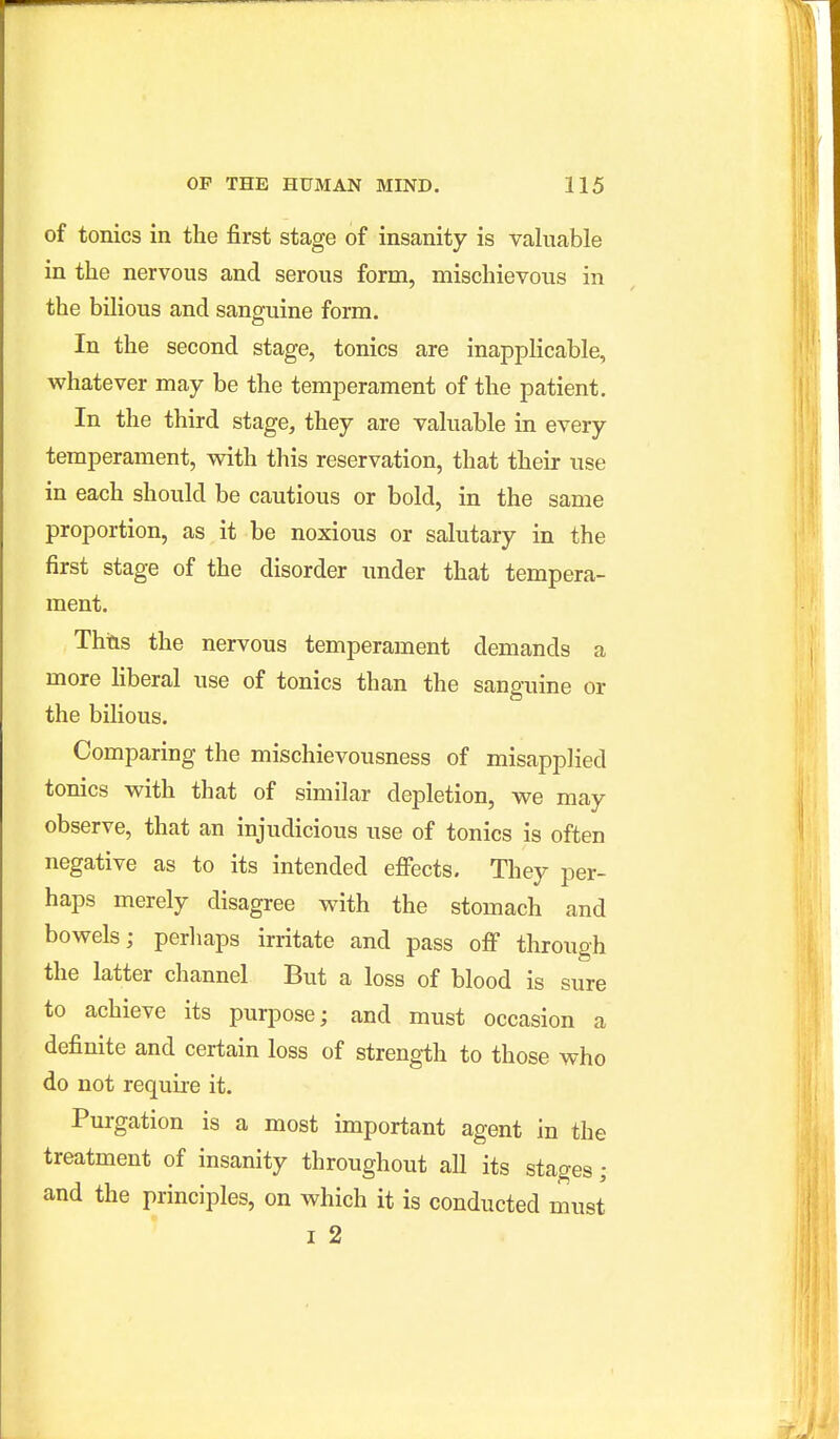 of tonics in the first stage of insanity is valuable in the nervous and serous form, mischievous in the bilious and sanguine form. In the second stage, tonics are inapplicable, whatever may be the temperament of the patient. In the third stage, they are valuable in every temperament, with this reservation, that their use in each should be cautious or bold, in the same proportion, as it be noxious or salutary in the first stage of the disorder under that tempera- ment. Thtis the nervous temperament demands a more liberal use of tonics than the sanguine or the bilious. Comparing the mischievousness of misapplied tonics with that of similar depletion, we may observe, that an injudicious use of tonics is often negative as to its intended efiocts. They per- haps merely disagree with the stomach and bowels; perliaps irritate and pass ofi through the latter channel But a loss of blood is sure to achieve its purpose; and must occasion a definite and certain loss of strength to those who do not require it. Purgation is a most important agent in the treatment of insanity throughout all its stages; and the principles, on which it is conducted must I 2