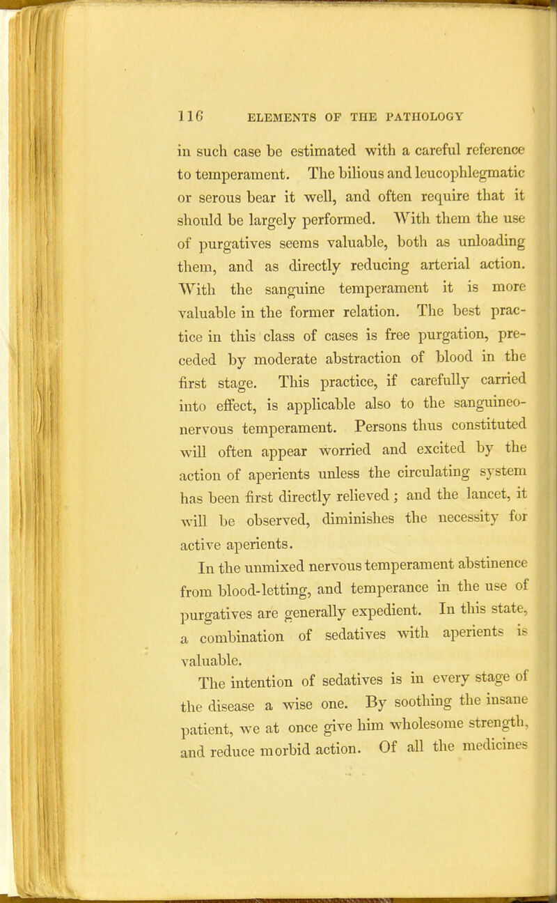 in such case be estimated with a careful reference to temperament. The bilious and leucophlegmatic or serous bear it well, and often require that it should be largely performed. With them the use of purgatives seems valuable, both as unloading them, and as directly reducing arterial action. With the sanguine temperament it is more valuable in the former relation. The best prac- tice in this class of cases is free purgation, pre- ceded by moderate abstraction of blood in the first stage. This practice, if carefully carried into effect, is applicable also to the sanguineo- nervous temperament. Persons thus constituted will often appear worried and excited by the action of aperients unless the circulating system has been first directly relieved; and the lancet, it will be observed, diminishes the necessity for active aperients. In the unmixed nervous temperament abstinence from blood-letting, and temperance in the use of purgatives are generally expedient. In this state, a combination of sedatives with aperients is valuable. The intention of sedatives is in every stage of the disease a wise one. By soothing the insane patient, we at once give him wholesome strength, and reduce morbid action. Of all the medicines