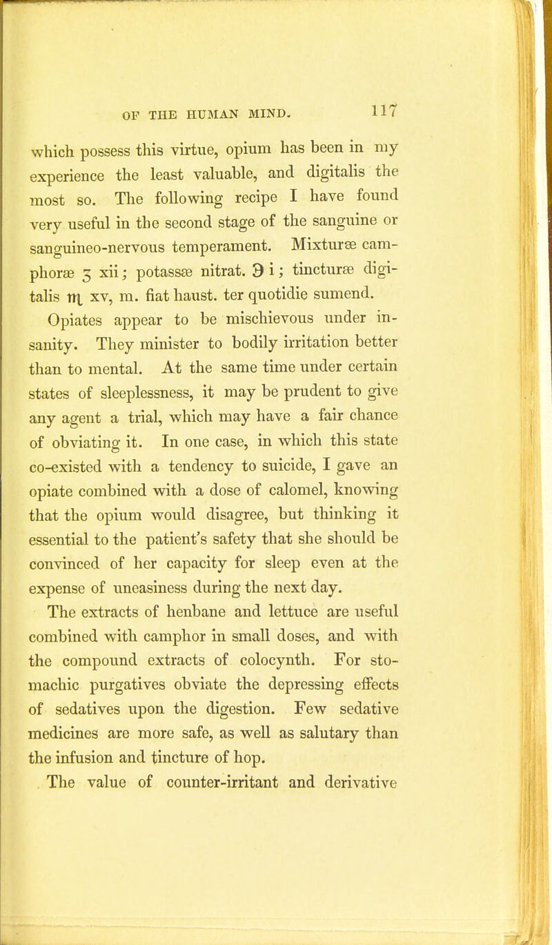 which possess this virtue, opium has been in my experience the least valuable, and digitalis the most so. The following recipe I have found very useful in the second stage of the sanguine or sanguineo-nervous temperament. Mixturse cam- phorse 5 xii; potassse nitrat. 9 i; tincturae digi- talis nt XV, m. fiat haust. ter quotidie sumend. Opiates appear to be mischievous under in- sanity. They minister to bodily irritation better than to mental. At the same time under certain states of sleeplessness, it may be prudent to give any agent a trial, which may have a fair chance of obviating it. In one case, in which this state co-existed with a tendency to suicide, I gave an opiate combined with a dose of calomel, knowing that the opium would disagree, but thinking it essential to the patient's safety that she should be convinced of her capacity for sleep even at the expense of uneasiness during the next day. The extracts of henbane and lettuce are useful combined with camphor in small doses, and with the compound extracts of colocynth. For sto- machic purgatives obviate the depressing effects of sedatives upon the digestion. Few sedative medicines are more safe, as well as salutary than the infusion and tincture of hop. The value of counter-irritant and derivative