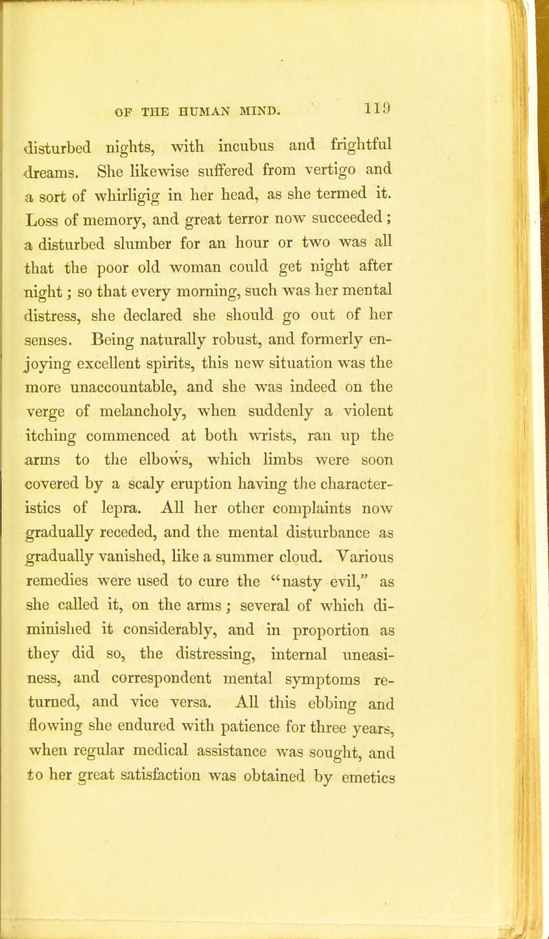 disturbed nights, with incubus and frightful dreams. She likewise suffered from vertigo and a sort of whirligig in her head, as she termed it. Loss of memory, and great terror now succeeded; a disturbed slumber for an hour or two was all that the poor old woman could get night after night; so that every morning, such was her mental distress, she declared she should go out of her senses. Being naturally robust, and formerly en- joying excellent spirits, this new situation was the more unaccountable, and she was indeed on the verge of melancholy, when suddenly a violent itching commenced at both wrists, ran up the arms to the elbows, which limbs were soon covered by a scaly eruption having the character- istics of lepra. All her other complaints now gradually receded, and the mental disturbance as ^adually vanished, like a summer cloud. Various remedies were used to cure the nasty evil, as she called it, on the arms; several of which di- minished it considerably, and in proportion as they did so, the distressing, internal uneasi- ness, and correspondent mental symptoms re- turned, and vice versa. All this ebbing and flowing she endured with patience for three years, when regular medical assistance was sought, and to her great satisfaction was obtained by emetics