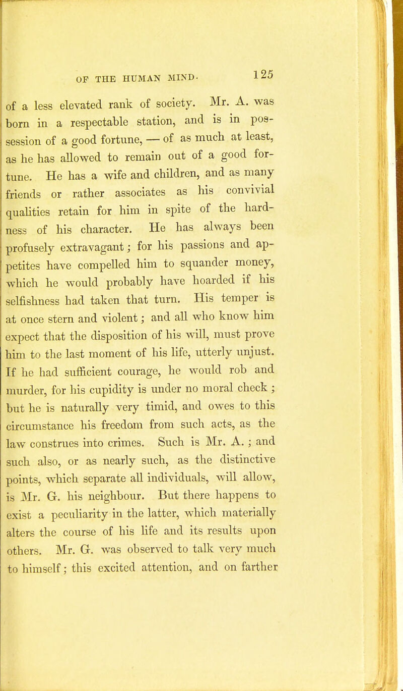 of a less elevated rank of society. Mr. A. was born in a respectable station, and is in pos- session of a good fortune, — of as much at least, as he has allowed to remain out of a good for- tune. He has a wife and children, and as many friends or rather associates as his convivial qualities retain for him in spite of the hard- ness of his character. He has always been profusely extravagant; for his passions and ap- petites have compelled him to squander money, which he would probably have hoarded if his selfishness had taken that turn. His temper is at once stern and violent; and all who know him expect that the disposition of his will, must prove him to the last moment of his life, utterly unjust. If he had suf&cient courage, he would rob and murder, for his cupidity is under no moral check ; but he is naturally very timid, and owes to this circumstance his freedom from such acts, as the law construes into crimes. Such is Mr. A.; and such also, or as nearly such, as the distinctive points, which separate all individuals, will allow, is Mr. G. his neighbour. But there happens to exist a pecuHarity in the latter, which materially alters the course of his Hfe and its results upon others. Mr. G. was observed to talk very much to himself; this excited attention, and on farther