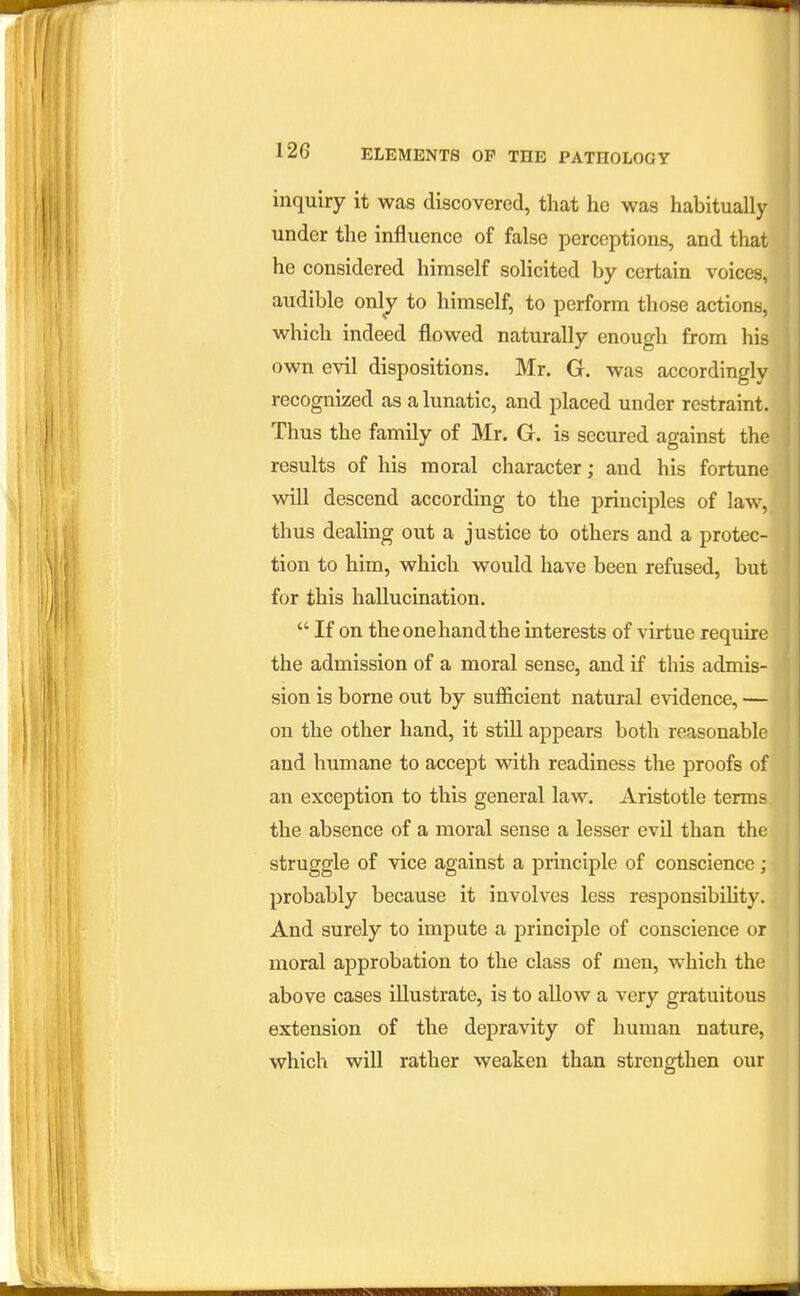 inquiry it was discovered, that he was habituall under the influence of false perceptions, and tha he considered himself solicited by certain voices audible only to himself, to perform those actions, which indeed flowed naturally enough from his own evil dispositions. Mr. G. was accordinglv recognized as a lunatic, and placed under restraint. Thus the family of Mr. G. is secured against the results of his moral character; and his fortune will descend according to the principles of law, thus dealing out a justice to others and a protec- tion to him, which would have been refused, but for this hallucination.  If on the one hand the interests of virtue require the admission of a moral sense, and if this admis- sion is borne out by sufl&cient natural evidence, — on the other hand, it still appears both reasonable and humane to accept with readiness the proofs of an exception to this general law. Aristotle terms the absence of a moral sense a lesser evil than the struggle of vice against a principle of conscience; probably because it involves less responsibihty. And surely to impute a principle of conscience or moral approbation to the class of men, which the above cases illustrate, is to allow a very gratuitous extension of the depravity of human nature, which will rather weaken than strengthen our