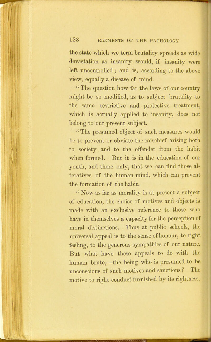 the state which we term brutality spreads as wide devastation as insanity would, if insanity were left uncontrolled; and is, according to the above view, equally a disease of mind.  The question how far the laws of our country might be so modified, as to subject brutality to the same restrictive and protective treatment, which is actually applied to insanity, does not belong to our present subject.  The presumed object of such measures would be to prevent or obviate the mischief arising both to society and to the offender from the habit when formed. But it is in the education of our youth, and there only, that we can find those al- teratives of the human mind, which can prevent the formation of the habit.  Now as far as morality is at present a subject of education, the choice of motives and objects is made vnth an exclusive reference to those who have in themselves a capacity for the perception of moral distinctions. Thus at public schools, the universal appeal is to the sense of honour, to right feeling, to the generous sympathies of our nature. But what have these appeals io do with the human brute,—the being who is presumed to be unconscious of such motives and sanctions ? The motive to right conduct furnished by its rightness,