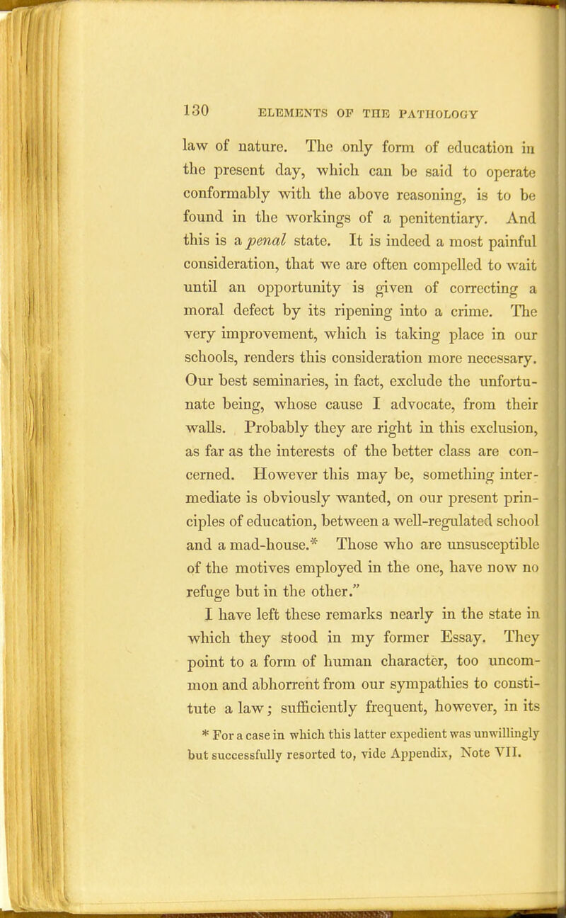 law of nature. The only form of education in the present day, which can be said to operate conformably with the above reasoning, is to be found in the workings of a penitentiary. And this is a penal state. It is indeed a most painful consideration, that we are often compelled to wait until an opportunity is given of correcting a moral defect by its ripening into a crime. The very improvement, which is taking place in our schools, renders this consideration more necessary. Our best seminaries, in fact, exclude the unfortu- nate being, whose cause I advocate, from their walls. Probably they are right in this exclusion, as far as the interests of the better class are con- cerned. However this may be, something inter^ mediate is obviously wanted, on our present prin- ciples of education, between a well-regulated school and a mad-house.* Those who are unsusceptible of the motives employed in the one, have now no refuge but in the other. I have left these remarks nearly in the state in which they stood in my former Essay. They point to a form of human character, too uncom- mon and abhorrent from our sympathies to consti- tute a law; sufficiently frequent, however, in its * For a case in which this latter expedient was unwillingly but successfully resorted to, vide Appendix, Note VII.