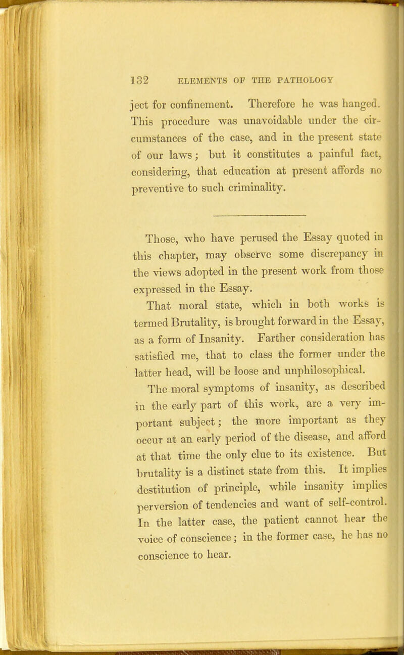 ject for confinement. Therefore he was hanged. This procedure was unavoidable under the cir- cumstances of the case, and in the present state of our laws; but it constitutes a painful fact, considering, that education at present affords no preventive to such criminality. Those, who have perused the Essay quoted in this chapter, may observe some discrepancy in the views adopted in the present work from those expressed in the Essay. That moral state, which in both works is termed Brutality, is brought forward in the Essay, as a form of Insanity. Farther consideration has satisfied me, that to class the former under the latter head, will be loose and unphilosophical. The moral symptoms of insanity, as described in the early part of this work, are a very im- portant subject; the more important as they occur at an early period of the disease, and afford at that time the only clue to its existence. But brutality is a distinct state from this. It implies destitution of principle, while insanity implies perversion of tendencies and want of self-control. In the latter case, the patient cannot hear the voice of conscience; in the former case, he has no conscience to hear.