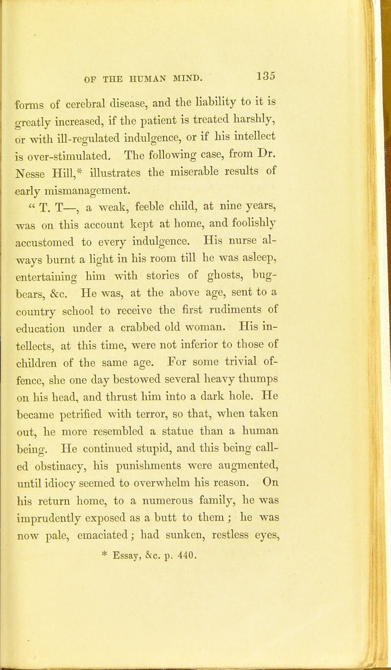 forms of cerebral disease, and the liability to it is greatly increased, if the patient is treated harshly, or with ill-regulated indulgence, or if his intellect is over-stimulated. The following case, from Dr. Nesse Hill,* illustrates the miserable results of early mismanagement. « X. T—, a weak, feeble child, at nine years, was on this account kept at home, and foolishly accustomed to every indulgence. His nurse al- ways burnt a light in his room till he was asleep, entertaining him with stories of ghosts, bug- bears, &c. He was, at the above age, sent to a country school to receive the first rudiments of education under a crabbed old woman. His in- tellects, at this time, were not inferior to those of children of the same age. For some trivial of- fence, she one day bestowed several heavy thumps on his head, and thrust him into a dark hole. He became petrified with terror, so that, when taken out, he more resembled a statue than a hiiman being. He continued stupid, and this being call- ed obstinacy, his pvmishments were augmented, until idiocy seemed to overwhelm his reason. On his return home, to a numerous family, he was imprudently exposed as a butt to them ; he was now pale, emaciated; had sunken, restless eyes, * Essay, &c. p. 440.
