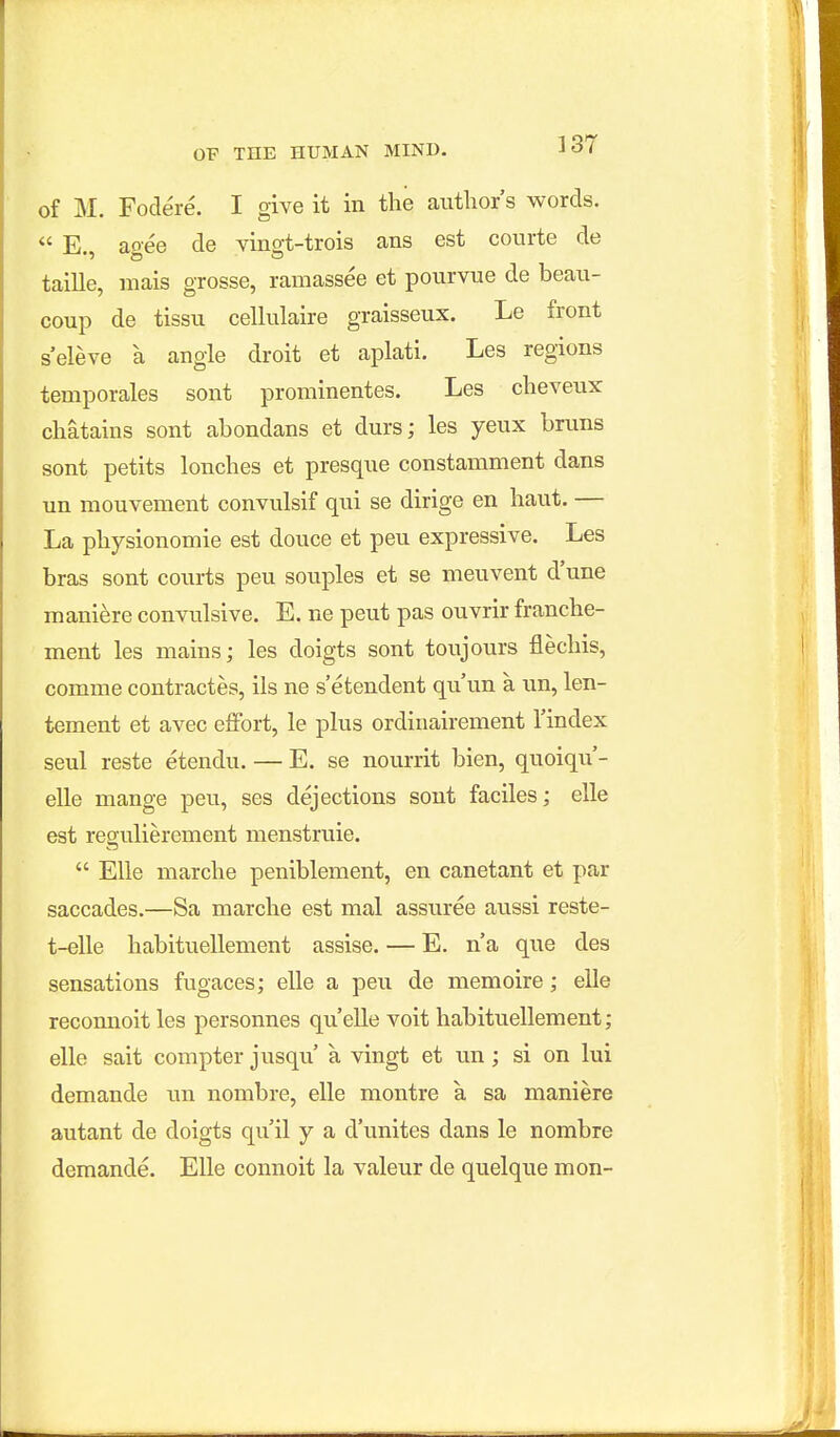 of M. Fodere. I give it in the author's words. E aoee de yino-t-trois ans est courte de taille, niais grosse, ramassee et pourvue de beati- coup de tissii cellulaire graisseux. Le front s'eleve a angle droit et aplati. Les regions temporales sent prominentes. Les cheveux chatains sont abondans et durs; les yeux bruns sent petits lonches et presqne constamment dans un mouvement convulsif qui se dirige en haut. — La physionomie est douce et pen expressive. Les bras sont courts pen souples et se meuvent d'une maniere convulsive. E. ne peut pas ouvrir franche- ment les mains; les doigts sont toujours flechis, comme contractes, ils ne s'etendent qu'un a un, len- tement et avec effort, le plus ordinairement I'index seul reste etendu. — E. se nourrit bien, quoiqu'- elle mange peu, ses dejections sont faciles; elle est regulierement menstruie. Elle marche peniblement, en canetant et par saccades.—Sa marche est mal assuree aussi reste- t-elle habituellement assise. — E. n'a que des sensations fugaces; elle a peu de memoire; elle recomioit les personnes qu'elle voit habituellement; elle sait compter jusqu' a vingt et un; si on lui demande un nombre, elle montre a sa maniere autant de doigts qu il y a d'unites dans le nombre demande. Elle connoit la valeur de quelque mon-