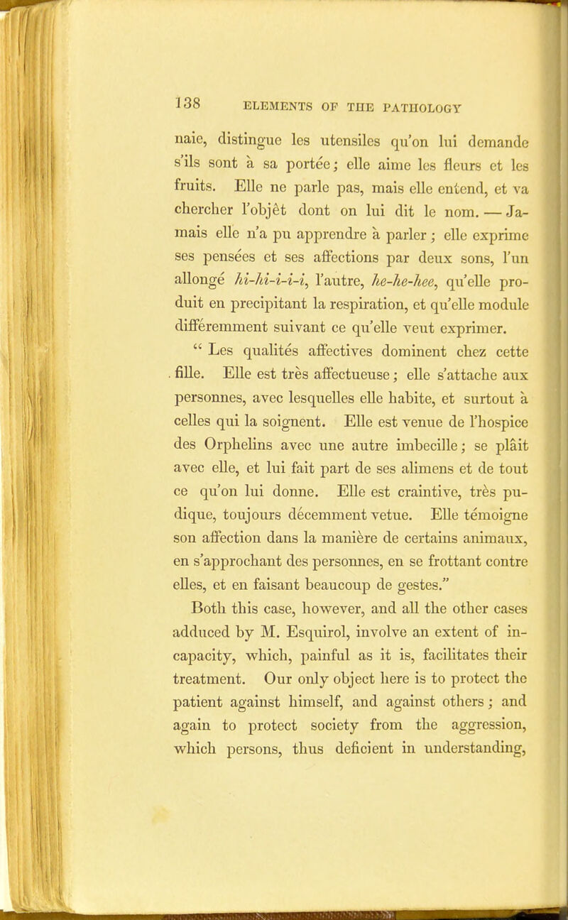 naic, distingue les utensiles qu'on lui demande s'ils sent a sa portee; elle aime les fleurs et les fruits. Elle ne parle pas, mais elle entend, et va chercher Tobjet dont on lui dit le nom. — Ja- mais elle n a pxi apprendre a parler; elle exprime ses pensees et ses afifections par deux sons, I'un allonge hi-hi-i-i-i^ I'autre, he-he-hee, qu'elle pro- duit en precipitant la respiration, et qu elle module differemment suivant ce qu'elle veut exprimer.  Les qualites affectives dominent chez cette . fille. Elle est tres affectueuse; elle s'attache aux personnes, avec lesquelles elle habite, et surtout a celles qui la soignent. Elle est venue de I'hospice des Orphelins avec une autre imbecille; se plait avec elle, et lui fait part de ses alimens et de tout ce qu'on lui donne. Elle est craintive, tr^s pu- dique, toujours decemment vetue. Elle temoigne son alFection dans la maniere de certains animaux, en s'approcliant des persoimes, en se frottant contre elles, et en faisant beaucoup de gestes. Both this case, however, and all the other cases adduced by M. Esquirol, involve an extent of in- capacity, which, painful as it is, facilitates their treatment. Our only object here is to protect the patient against himself, and against others; and again to protect society from the aggression, which persons, thus deficient in understanding,