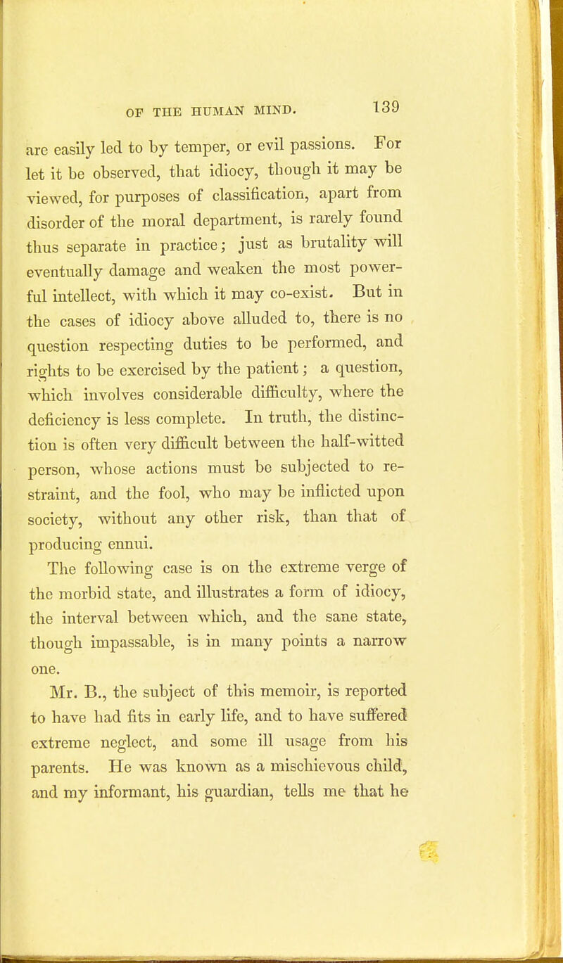 arc easily led to by temper, or evil passions. For let it be observed, that idiocy, tbough it may be viewed, for purposes of classification, apart from disorder of the moral department, is rarely found thus separate in practice; just as brutality will eventually damage and weaken the most power- ful intellect, with which it may co-exist. But in the cases of idiocy above alluded to, there is no question respecting duties to be performed, and rights to be exercised by the patient; a question, which involves considerable difficulty, where the deficiency is less complete. In truth, the distinc- tion is often very difficult between the half-witted person, whose actions must be subjected to re- straint, and the fool, who may be inflicted upon society, without any other risk, than that of producing ennui. The following case is on the extreme verge of the morbid state, and illustrates a form of idiocy, the interval between which, and the sane state, though impassable, is in many points a narrow one. Mr. B,, the subject of this memoir, is reported to have had fits in early life, and to have suffered extreme neglect, and some ill usage from his parents. He was known as a mischievous child, and my informant, his guardian, tells me that he