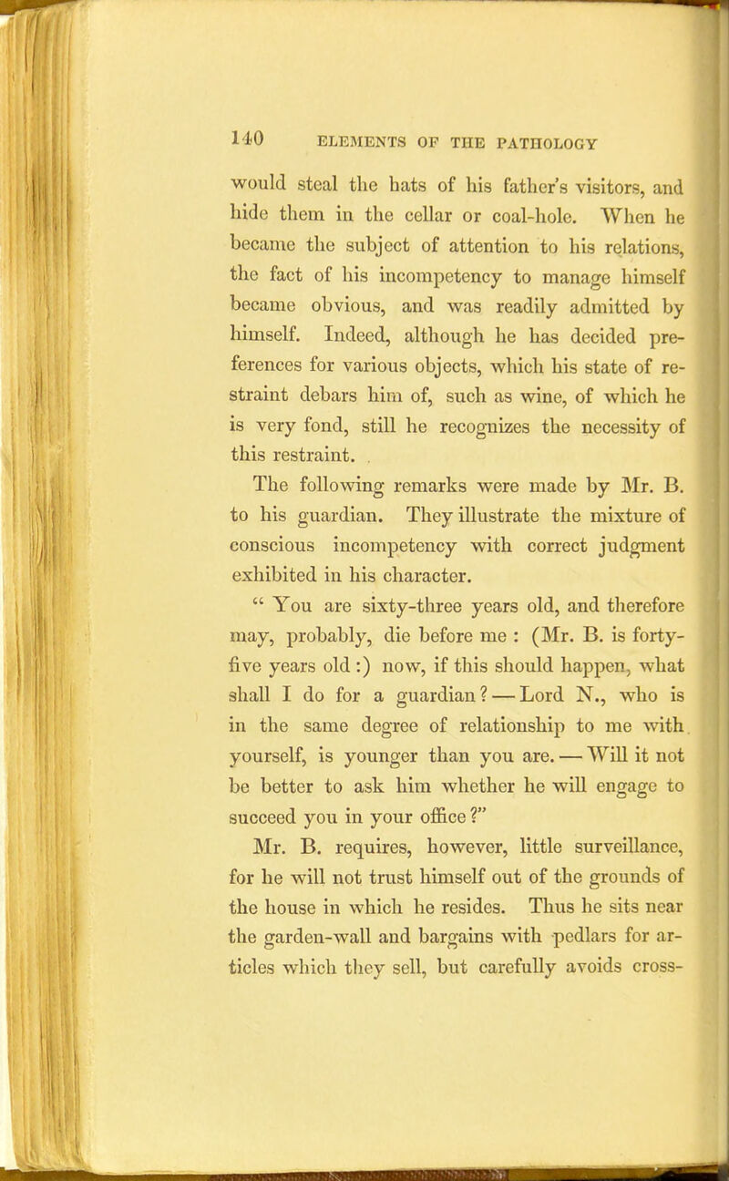would Steal the hats of his father's visitors, and hide them in the cellar or coal-hole. When he became the subject of attention to his relations, the fact of his incompetency to manage himself became obvious, and was readily admitted by himself. Indeed, although he has decided pre- ferences for various objects, which his state of re- straint debars him of, such as wine, of which he is very fond, still he recognizes the necessity of this restraint. . The following remarks were made by Mr. B. to his guardian. They illustrate the mixture of conscious incompetency with correct judgment exhibited in his character.  You are sixty-three years old, and therefore may, probably, die before me : (Mr. B. is forty- five years old :) now, if this should happen, what shall I do for a guardian? — Lord N., who is in the same degree of relationship to me with yourself, is younger than you are. — Will it not be better to ask him whether he will engage to succeed you in your office ? Mr. B. requires, however, little surveillance, for he will not trust himself out of the grounds of the house in which he resides. Thus he sits near the garden-wall and bargains with pedlars for ar- ticles which they sell, but carefully avoids cross-