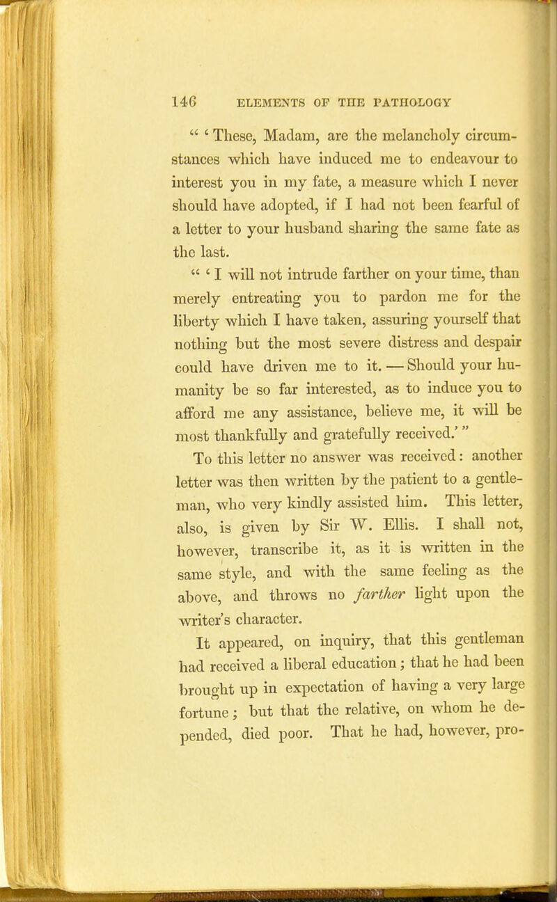  ' These, Madam, are the melancholy circum- stances which have induced me to endeavour to interest you in my fate, a measure which I never should have adopted, if I had not been fearful of a letter to your husband sharing the same fate as the last.  ' I will not intrude farther on your time, than merely entreating you to pardon me for the liberty which I have taken, assuring yourself that nothing but the most severe distress and despair could have driven me to it. — Should your hu- manity be so far interested, as to induce you to afford me any assistance, believe me, it will be most thankfully and gratefully received.' To this letter no answer was received: another letter was then written by the patient to a gentle- man, who very kindly assisted him. This letter, also, is given by Sir W. Ellis. I shall not, however, transcribe it, as it is written in the same style, and with the same feeling as the above, and throws no farther light upon the writer's character. It appeared, on inquiry, that this gentleman had received a liberal education; that he had been brought up in expectation of having a very large fortune; but that the relative, on whom he de- pended, died poor. That he had, however, pro-