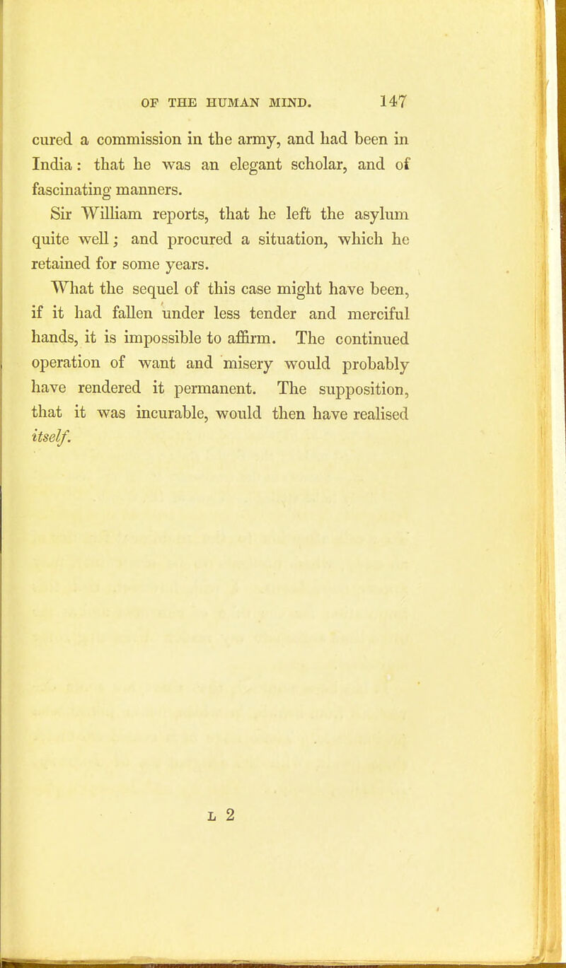 cured a commission in the army, and had been in India: that he was an elegant scholar, and of fascinating manners. Sir William reports, that he left the asylum quite well; and procured a situation, which he retained for some years. What the sequel of this case might have been, if it had fallen under less tender and merciful hands, it is impossible to affirm. The continued operation of want and misery would probably have rendered it permanent. The supposition, that it was incurable, would then have realised itself.
