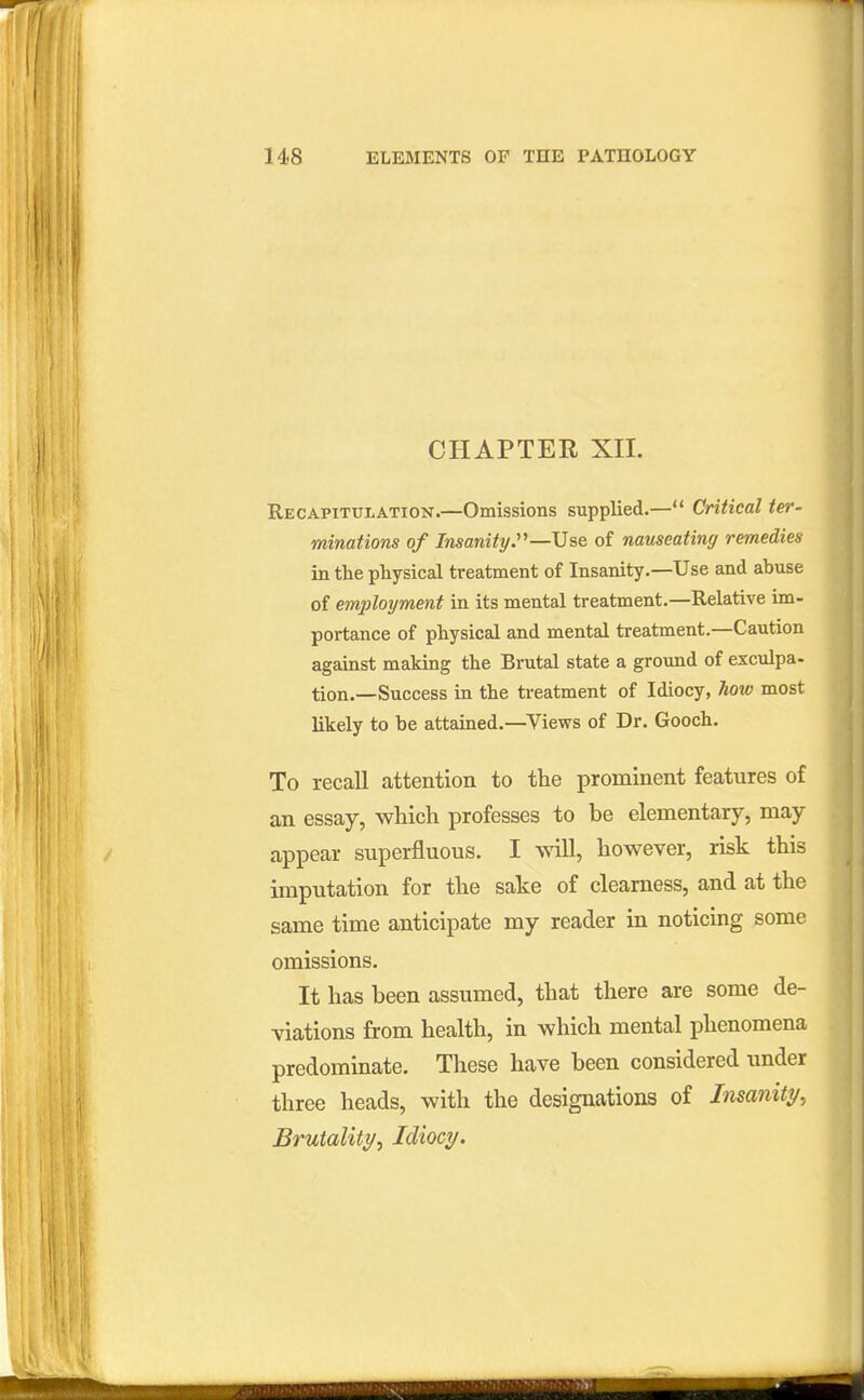CHAPTER XII. Recapitulation.—Omissions supplied.— Critical ter- minations of Insanity:^—Use of nauseating remedies in the physical treatment of Insanity.—Use and abuse of employment in its mental treatment.—Relative im- portance of physical and mental treatment.—Caution against making the Brutal state a ground of exculpa- tion.—Success in the treatment of Idiocy, how most likely to be attained.—Views of Dr. Gooch. To recall attention to the prominent features of an essay, which professes to be elementary, may appear superfluous. I \\^U, however, risk this imputation for the sake of clearness, and at the same time anticipate my reader in noticing some omissions. It has been assumed, that there are some de- viations from health, in which mental phenomena predominate. These have been considered under three heads, with the designations of Insanity., Brutality^ Idiocy.