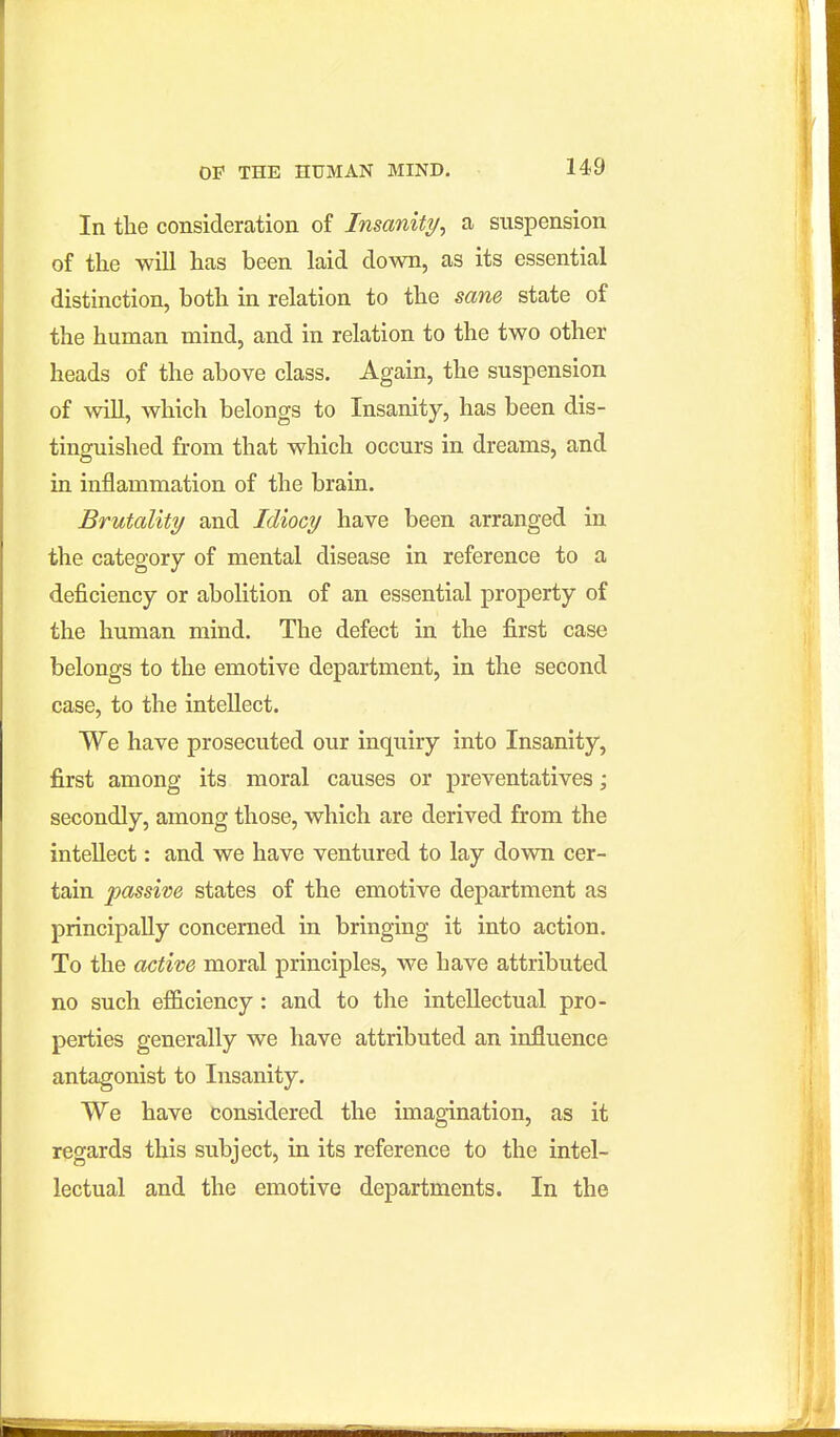 In the consideration of Insanity, a suspension of the will has been laid down, as its essential distinction, both in relation to the sane state of the human mind, and in relation to the two other heads of the above class. Again, the suspension of will, which belongs to Insanity, has been dis- tinguished from that which occurs in dreams, and in inflammation of the brain. Brutality and Idiocy have been arranged in the category of mental disease in reference to a deficiency or abolition of an essential property of the human mind. The defect in the first case belongs to the emotive department, in the second case, to the intellect. We have prosecuted our inquiry into Insanity, first among its moral causes or preventatives; secondly, among those, which are derived from the intellect: and we have ventured to lay down cer- tain passive states of the emotive department as principally concerned in bringing it into action. To the active moral principles, we have attributed no such efficiency : and to the intellectual pro- perties generally we have attributed an influence antagonist to Insanity. We have considered the imagination, as it regards this subject, in its reference to the intel- lectual and the emotive departments. In the