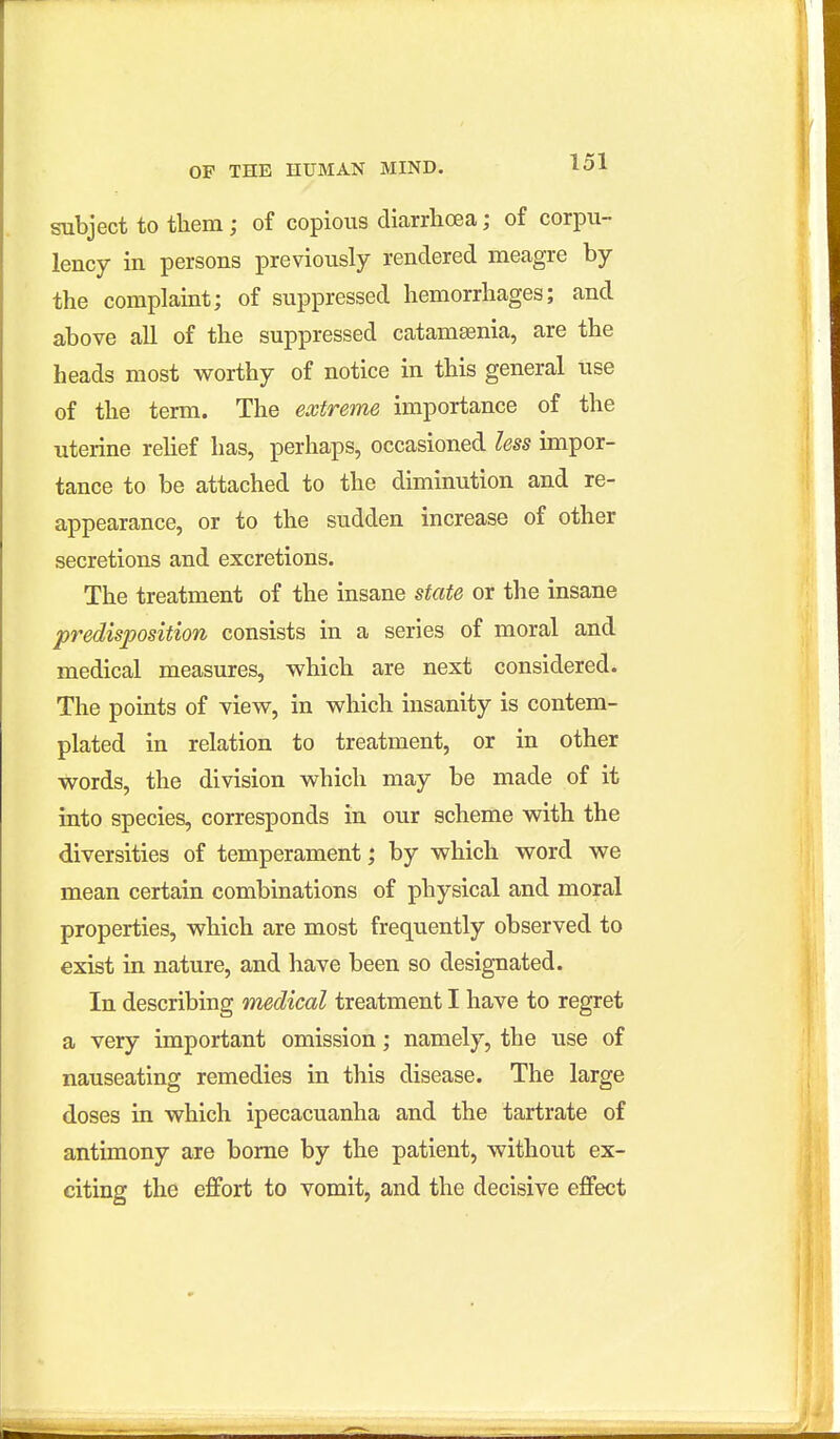 subject to them; of copious diarrhoea; of corpu- lency in persons previously rendered meagre by the complaint; of suppressed hemorrhages; and above all of the suppressed catamaenia, are the heads most worthy of notice in this general use of the term. The extreme importance of the uterine rehef has, perhaps, occasioned less impor- tance to be attached to the diminution and re- appearance, or to the sudden increase of other secretions and excretions. The treatment of the insane state or the insane predisposition consists in a series of moral and medical measures, which are next considered. The points of view, in which insanity is contem- plated in relation to treatment, or in other words, the division which may be made of it into species, corresponds in our scheme with the diversities of temperament; by which word we mean certain combinations of physical and moral properties, which are most frequently observed to exist in nature, and have been so designated. In describing medical treatment I have to regret a very important omission; namely, the use of nauseating remedies in this disease. The large doses in which ipecacuanha and the tartrate of antimony are borne by the patient, without ex- citing the effort to vomit, and the decisive effect
