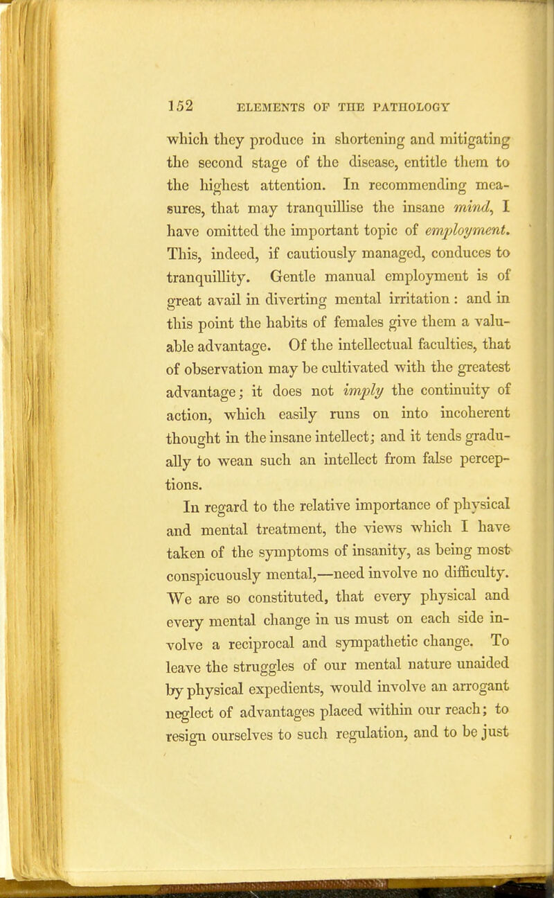 which they produce in shortening and mitigating the second stage of the disease, entitle them to the highest attention. In recommending mea- sures, that may tranquiUise the insane mind^ I have omitted the important topic of employment. This, indeed, if cautiously managed, conduces to tranquillity. Gentle manual employment is of great avail in diverting mental irritation : and in this point the hahits of females give them a valu- able advantage. Of the intellectual faculties, that of observation may be cultivated with the greatest advantage; it does not imply the continuity of action, which easily runs on into incoherent thought in the insane intellect; and it tends gradu- ally to wean such an intellect from false percep- tions. In regard to the relative importance of physical and mental treatment, the views which I have taken of the symptoms of insanity, as being most conspicuously mental,—need involve no dif&culty. We are so constituted, that every physical and every mental change in us must on each side in- volve a reciprocal and sympathetic change. To leave the struggles of our mental nature unaided by physical expedients, would involve an arrogant neglect of advantages placed within our reach; to resign ourselves to such regulation, and to be just