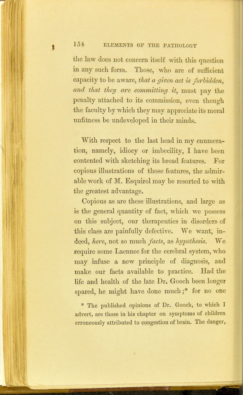 the law does not concern itself with this question in any such form. Those, who are of sufficient capacity to be aware, that a given act is forbidden, and that they are committing it, must pay the penalty attached to its commission, even though the faculty by which they may appreciate its moral unfitness be undeveloped in their minds. With respect to the last head in my enumera- tion, namely, idiocy or imbecUity, I have been contented with sketching its broad features. For copious illustrations of those features, the admir- able work of M. Esquirol may be resorted to with the greatest advantage. Copious as are these illustrations, and large as is the general quantity of fact, which we possess on this subject, our therapeutics in disorders of this class are painfully defective. We want, in- deed, here, not so much facts, as hypothesis. We require some Laennec for the cerebral system, who may infuse a new principle of diagnosis, and make our facts available to practice. Had the life and health of the late Dr. Gooch been longer spared, he might have done much ;* for no one * The published opmions of Dr. Gooch, to which I advert, are those in his chapter on symptoms of children erroneously attributed to congestion of brain. The danger,